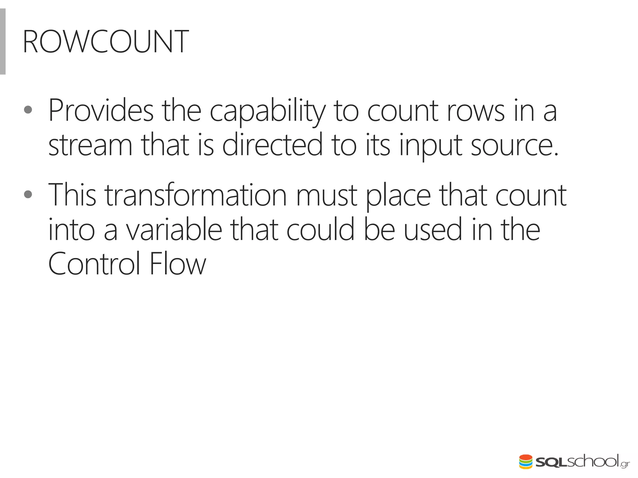 ROWCOUNT
• Provides the capability to count rows in a
stream that is directed to its input source.
• This transformation must place that count
into a variable that could be used in the
Control Flow
 