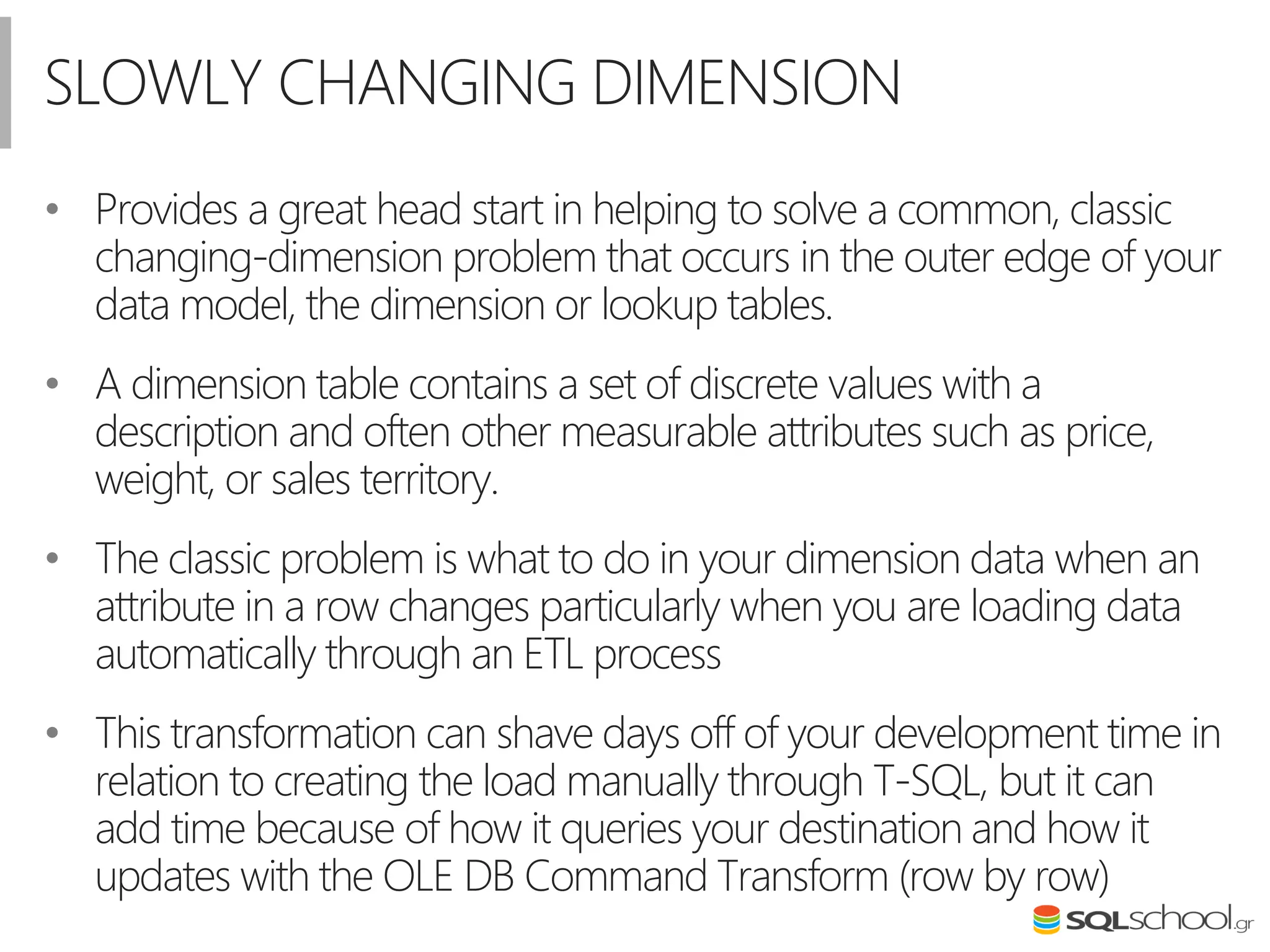 SLOWLY CHANGING DIMENSION
• Provides a great head start in helping to solve a common, classic
changing-dimension problem that occurs in the outer edge of your
data model, the dimension or lookup tables.
• A dimension table contains a set of discrete values with a
description and often other measurable attributes such as price,
weight, or sales territory.
• The classic problem is what to do in your dimension data when an
attribute in a row changes particularly when you are loading data
automatically through an ETL process
• This transformation can shave days off of your development time in
relation to creating the load manually through T-SQL, but it can
add time because of how it queries your destination and how it
updates with the OLE DB Command Transform (row by row)
 