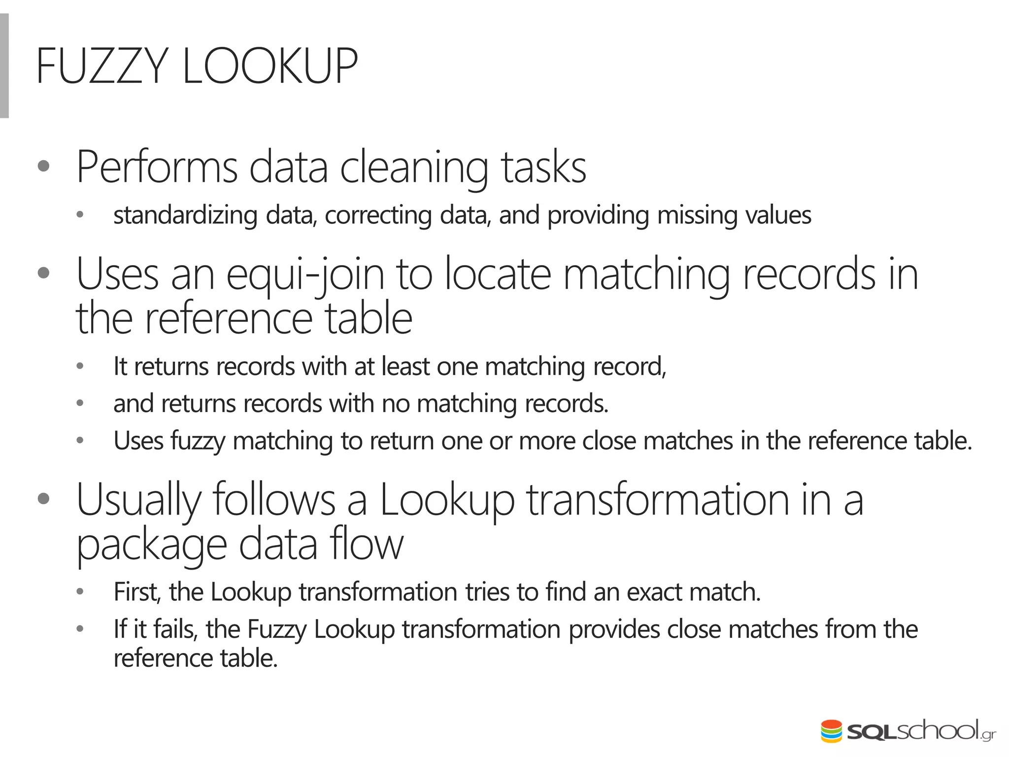 FUZZY LOOKUP
• Performs data cleaning tasks
• standardizing data, correcting data, and providing missing values
• Uses an equi-join to locate matching records in
the reference table
• It returns records with at least one matching record,
• and returns records with no matching records.
• Uses fuzzy matching to return one or more close matches in the reference table.
• Usually follows a Lookup transformation in a
package data flow
• First, the Lookup transformation tries to find an exact match.
• If it fails, the Fuzzy Lookup transformation provides close matches from the
reference table.
 
