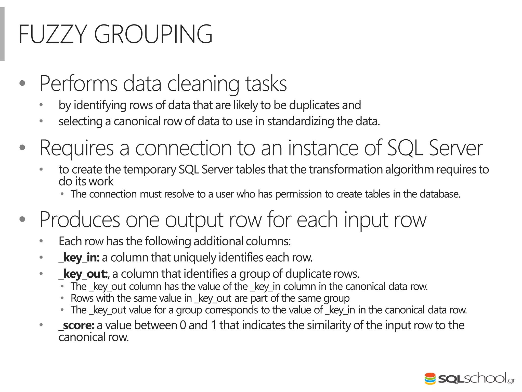 FUZZY GROUPING
• Performs data cleaning tasks
• by identifying rows of data that are likely to be duplicates and
• selecting a canonical row of data to use in standardizing the data.
• Requires a connection to an instance of SQL Server
• to create the temporary SQL Server tables that the transformation algorithm requires to
do its work
• The connection must resolve to a user who has permission to create tables in the database.
• Produces one output row for each input row
• Each row has the following additional columns:
• _key_in: a column that uniquely identifies each row.
• _key_out:,a column that identifies a group of duplicaterows.
• The _key_out column has the value of the _key_in column in the canonical data row.
• Rows with the same value in _key_out are part of the same group
• The _key_out value for a group corresponds to the value of _key_in in the canonical data row.
• _score: a value between 0 and 1 that indicates the similarity of the input row to the
canonical row.
 