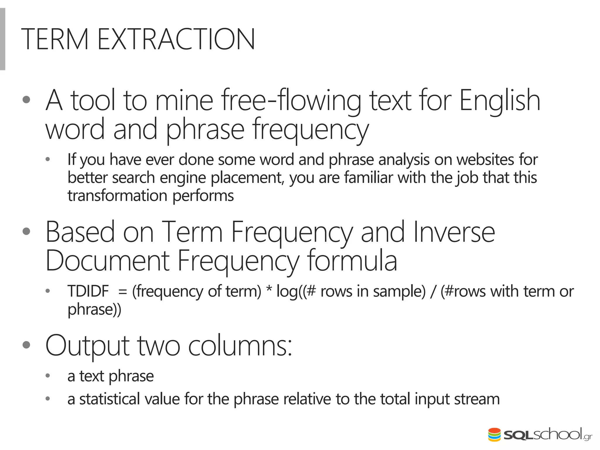 TERM EXTRACTION
• A tool to mine free-flowing text for English
word and phrase frequency
• If you have ever done some word and phrase analysis on websites for
better search engine placement, you are familiar with the job that this
transformation performs
• Based on Term Frequency and Inverse
Document Frequency formula
• TDIDF = (frequency of term) * log((# rows in sample) / (#rows with term or
phrase))
• Output two columns:
• a text phrase
• a statistical value for the phrase relative to the total input stream
 