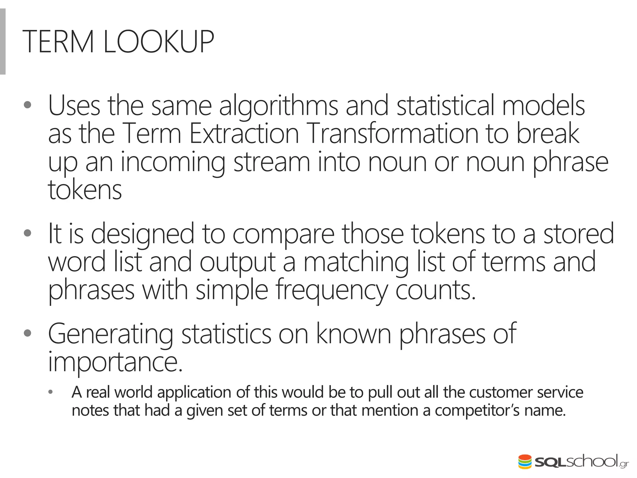 TERM LOOKUP
• Uses the same algorithms and statistical models
as the Term Extraction Transformation to break
up an incoming stream into noun or noun phrase
tokens
• It is designed to compare those tokens to a stored
word list and output a matching list of terms and
phrases with simple frequency counts.
• Generating statistics on known phrases of
importance.
• A real world application of this would be to pull out all the customer service
notes that had a given set of terms or that mention a competitor’s name.
 