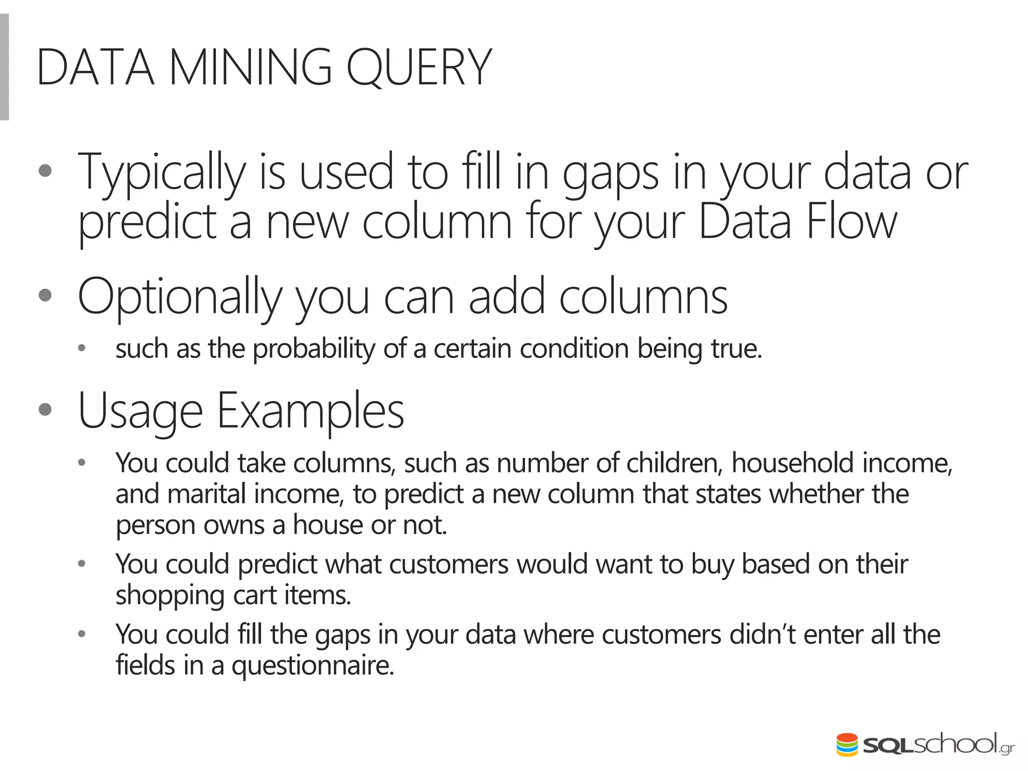 DATA MINING QUERY
• Typically is used to fill in gaps in your data or
predict a new column for your Data Flow
• Optionally you can add columns
• such as the probability of a certain condition being true.
• Usage Examples
• You could take columns, such as number of children, household income,
and marital income, to predict a new column that states whether the
person owns a house or not.
• You could predict what customers would want to buy based on their
shopping cart items.
• You could fill the gaps in your data where customers didn’t enter all the
fields in a questionnaire.
 