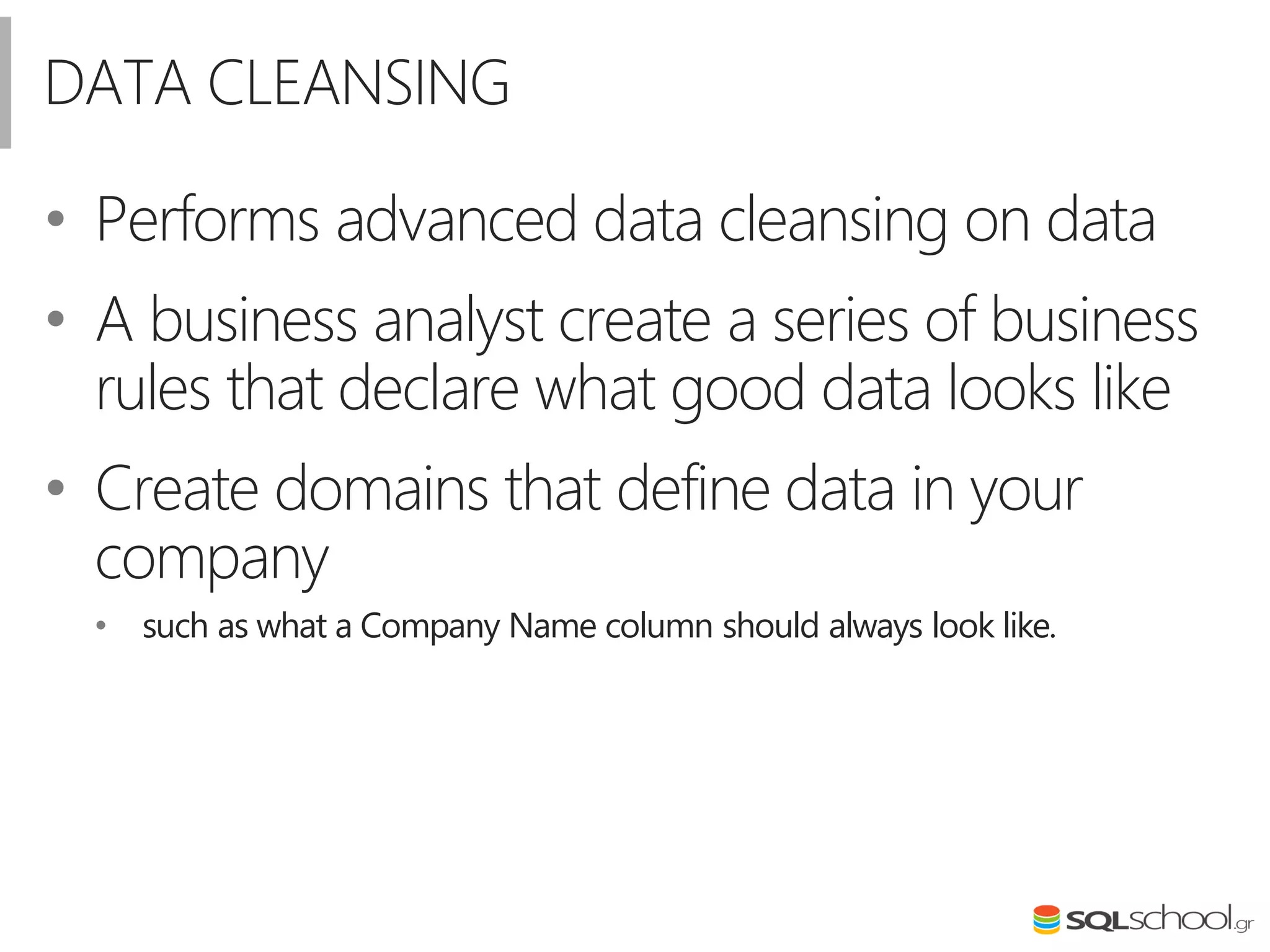 DATA CLEANSING
• Performs advanced data cleansing on data
• A business analyst create a series of business
rules that declare what good data looks like
• Create domains that define data in your
company
• such as what a Company Name column should always look like.
 