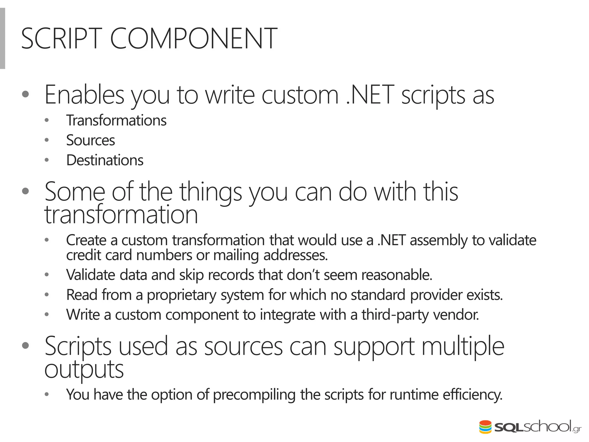 SCRIPT COMPONENT
• Enables you to write custom .NET scripts as
• Transformations
• Sources
• Destinations
• Some of the things you can do with this
transformation
• Create a custom transformation that would use a .NET assembly to validate
credit card numbers or mailing addresses.
• Validate data and skip records that don’t seem reasonable.
• Read from a proprietary system for which no standard provider exists.
• Write a custom component to integrate with a third-party vendor.
• Scripts used as sources can support multiple
outputs
• You have the option of precompiling the scripts for runtime efficiency.
 