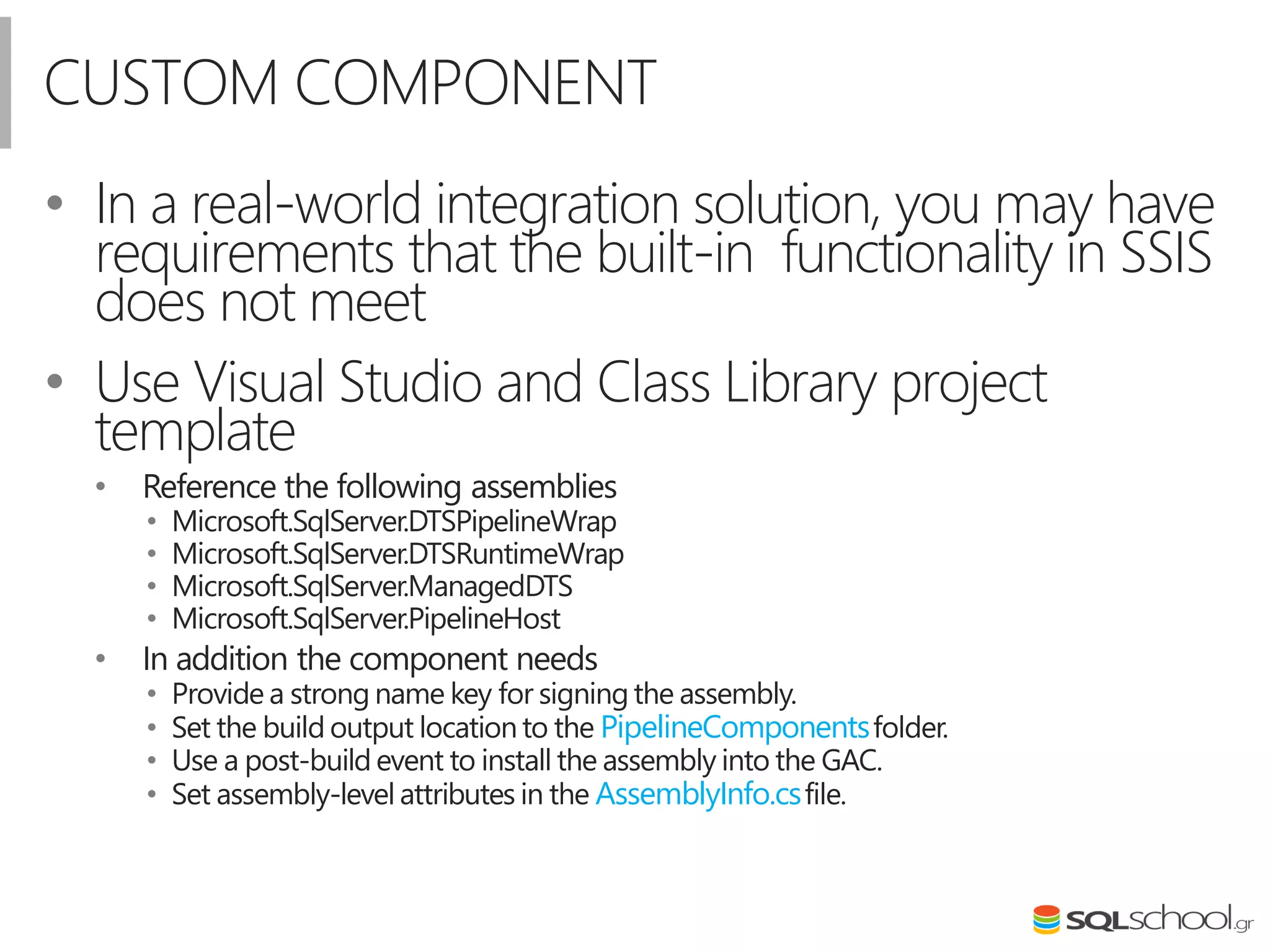 CUSTOM COMPONENT
• In a real-world integration solution, you may have
requirements that the built-in functionality in SSIS
does not meet
• Use Visual Studio and Class Library project
template
• Reference the following assemblies
• Microsoft.SqlServer.DTSPipelineWrap
• Microsoft.SqlServer.DTSRuntimeWrap
• Microsoft.SqlServer.ManagedDTS
• Microsoft.SqlServer.PipelineHost
• In addition the component needs
• Provide a strong name key for signing the assembly.
• Set the build output location to the PipelineComponentsfolder.
• Use a post-build event to install the assembly into the GAC.
• Set assembly-level attributes in the AssemblyInfo.csfile.
 