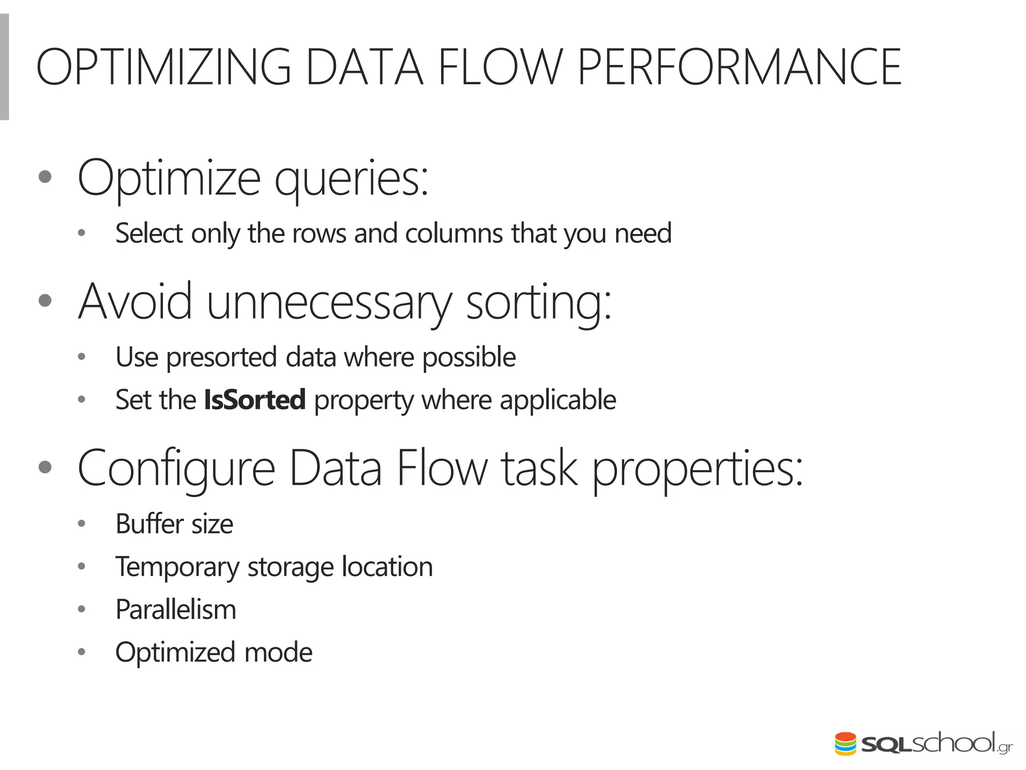 OPTIMIZING DATA FLOW PERFORMANCE
• Optimize queries:
• Select only the rows and columns that you need
• Avoid unnecessary sorting:
• Use presorted data where possible
• Set the IsSorted property where applicable
• Configure Data Flow task properties:
• Buffer size
• Temporary storage location
• Parallelism
• Optimized mode
 