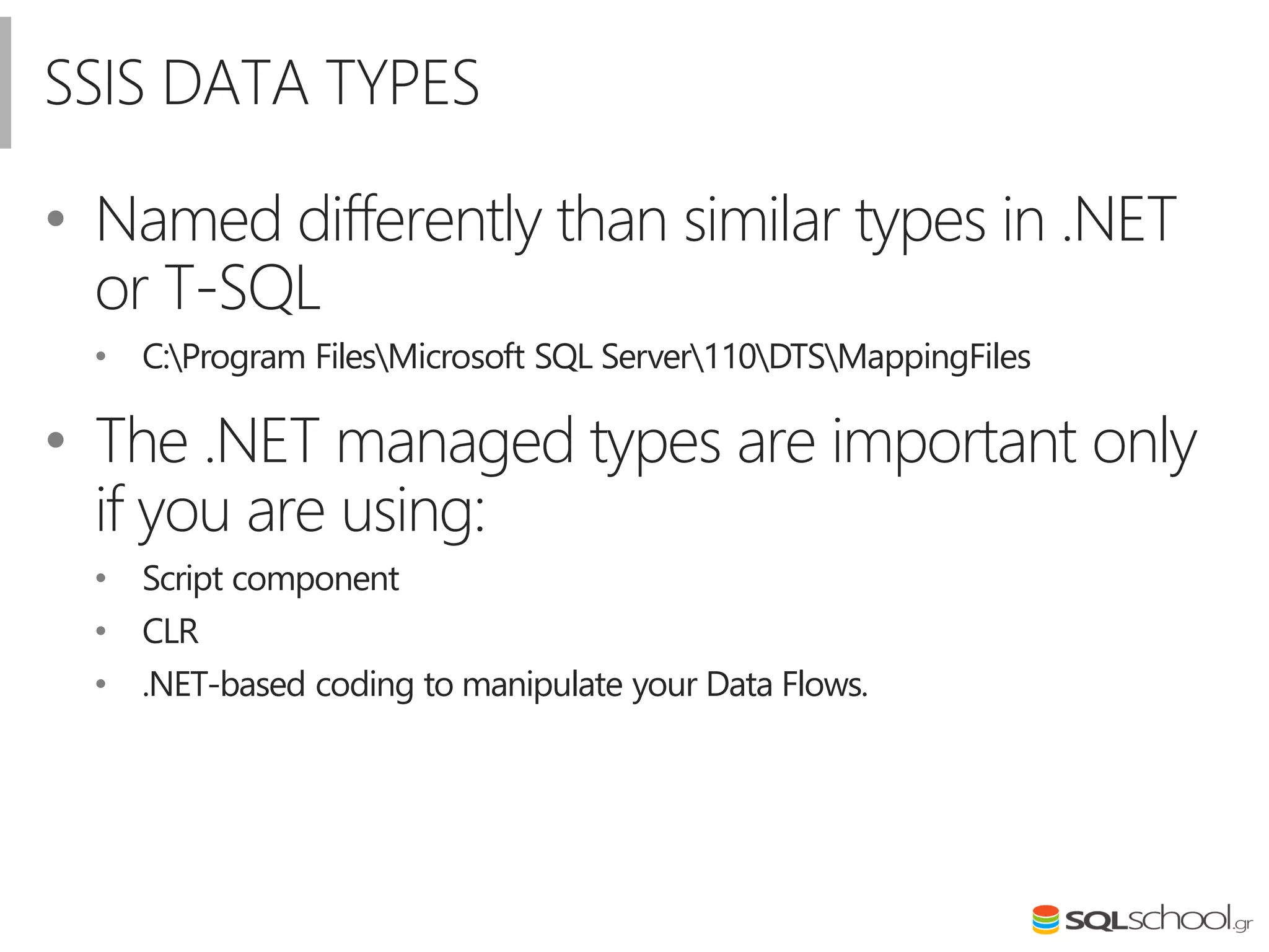 SSIS DATA TYPES
• Named differently than similar types in .NET
or T-SQL
• C:Program FilesMicrosoft SQL Server110DTSMappingFiles
• The .NET managed types are important only
if you are using:
• Script component
• CLR
• .NET-based coding to manipulate your Data Flows.
 