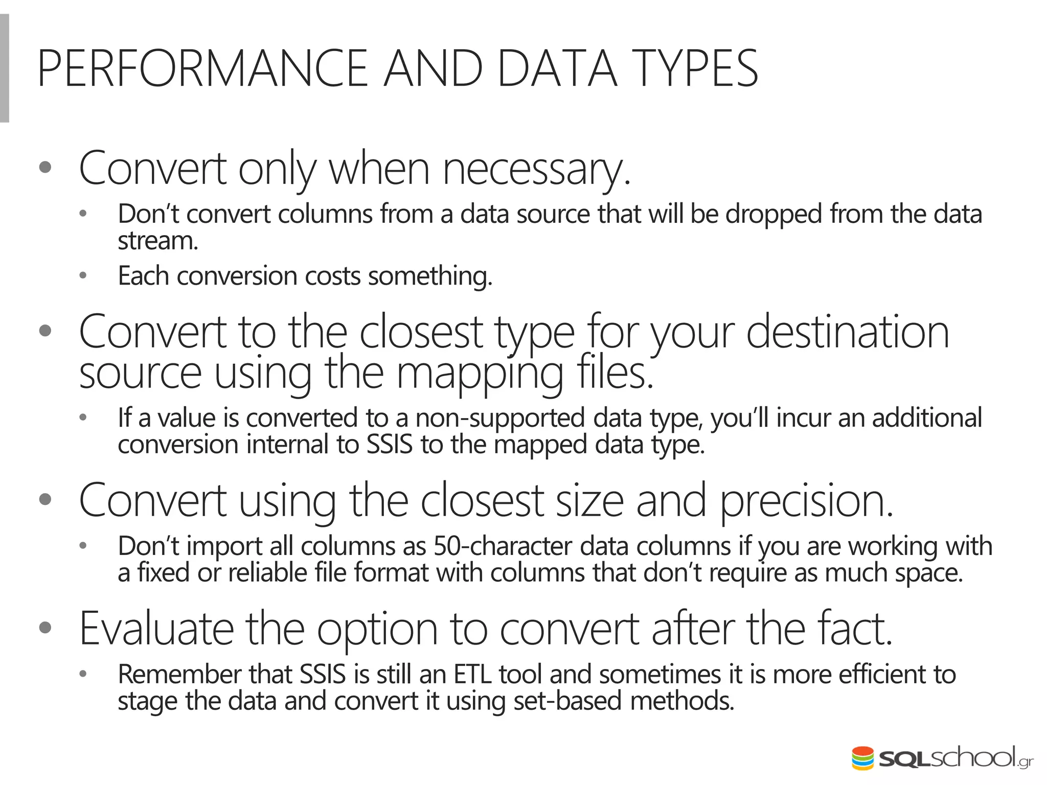 PERFORMANCE AND DATA TYPES
• Convert only when necessary.
• Don’t convert columns from a data source that will be dropped from the data
stream.
• Each conversion costs something.
• Convert to the closest type for your destination
source using the mapping files.
• If a value is converted to a non-supported data type, you’ll incur an additional
conversion internal to SSIS to the mapped data type.
• Convert using the closest size and precision.
• Don’t import all columns as 50-character data columns if you are working with
a fixed or reliable file format with columns that don’t require as much space.
• Evaluate the option to convert after the fact.
• Remember that SSIS is still an ETL tool and sometimes it is more efficient to
stage the data and convert it using set-based methods.
 