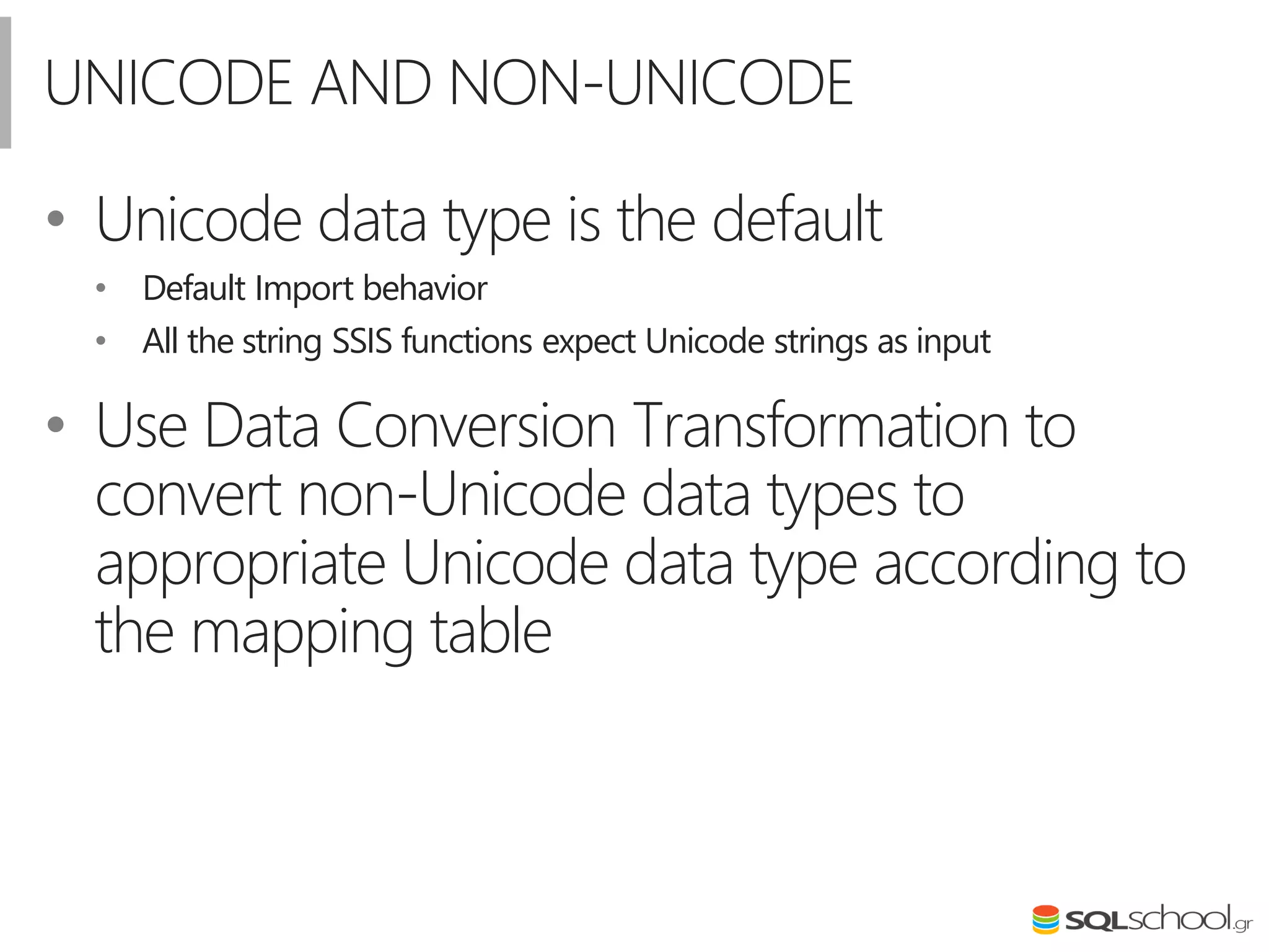 UNICODE AND NON-UNICODE
• Unicode data type is the default
• Default Import behavior
• All the string SSIS functions expect Unicode strings as input
• Use Data Conversion Transformation to
convert non-Unicode data types to
appropriate Unicode data type according to
the mapping table
 