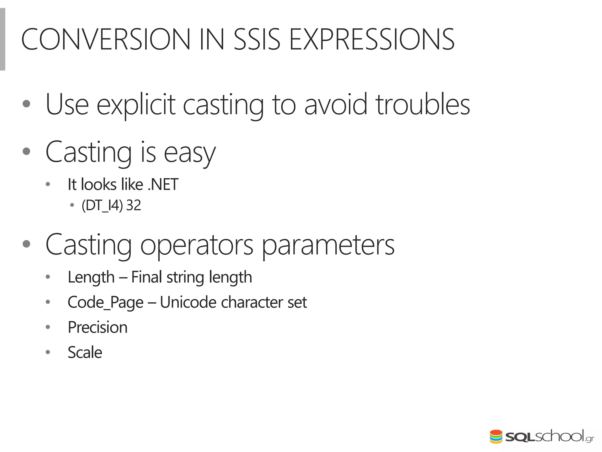 CONVERSION IN SSIS EXPRESSIONS
• Use explicit casting to avoid troubles
• Casting is easy
• It looks like .NET
• (DT_I4) 32
• Casting operators parameters
• Length – Final string length
• Code_Page – Unicode character set
• Precision
• Scale
 
