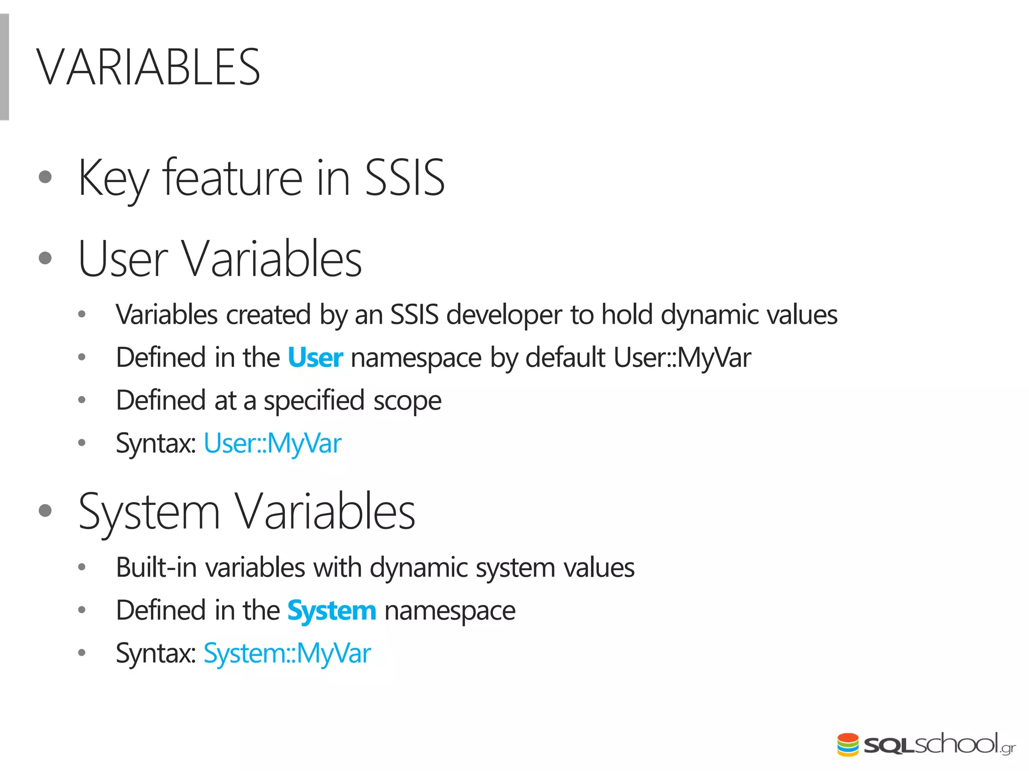 VARIABLES
• Key feature in SSIS
• User Variables
• Variables created by an SSIS developer to hold dynamic values
• Defined in the User namespace by default User::MyVar
• Defined at a specified scope
• Syntax: User::MyVar
• System Variables
• Built-in variables with dynamic system values
• Defined in the System namespace
• Syntax: System::MyVar
 