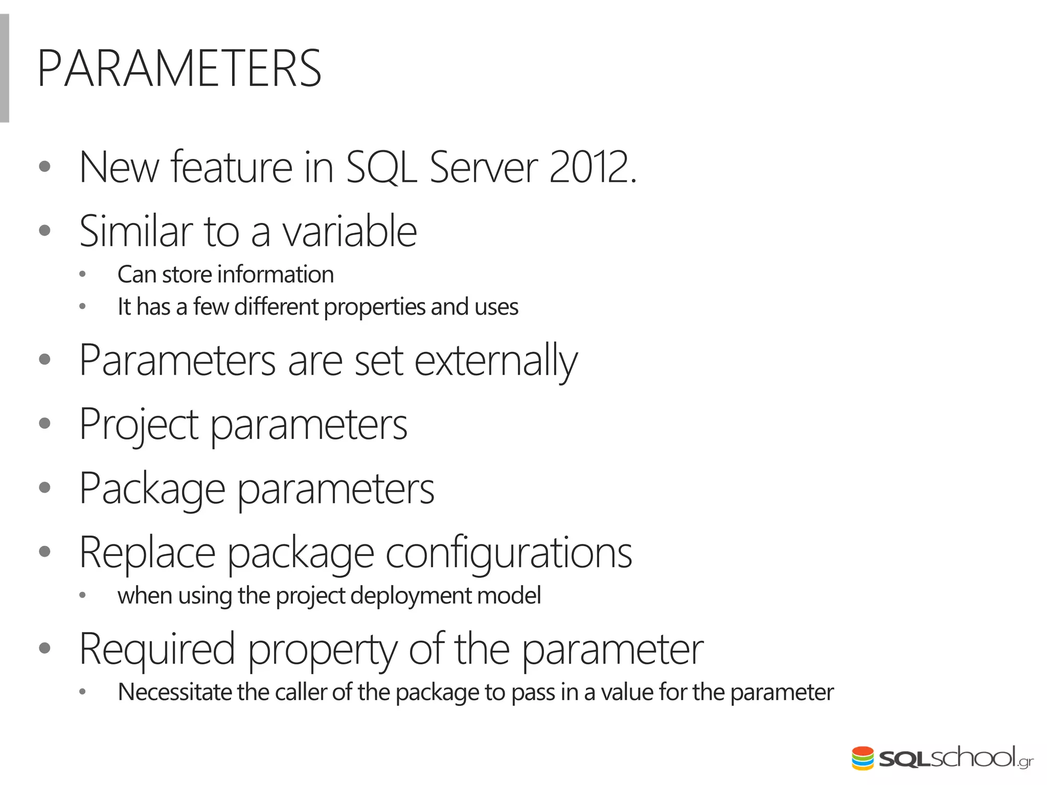 PARAMETERS
• New feature in SQL Server 2012.
• Similar to a variable
• Can store information
• It has a few different properties and uses
• Parameters are set externally
• Project parameters
• Package parameters
• Replace package configurations
• when using the project deployment model
• Required property of the parameter
• Necessitatethe caller of the package to pass in a value for the parameter
 