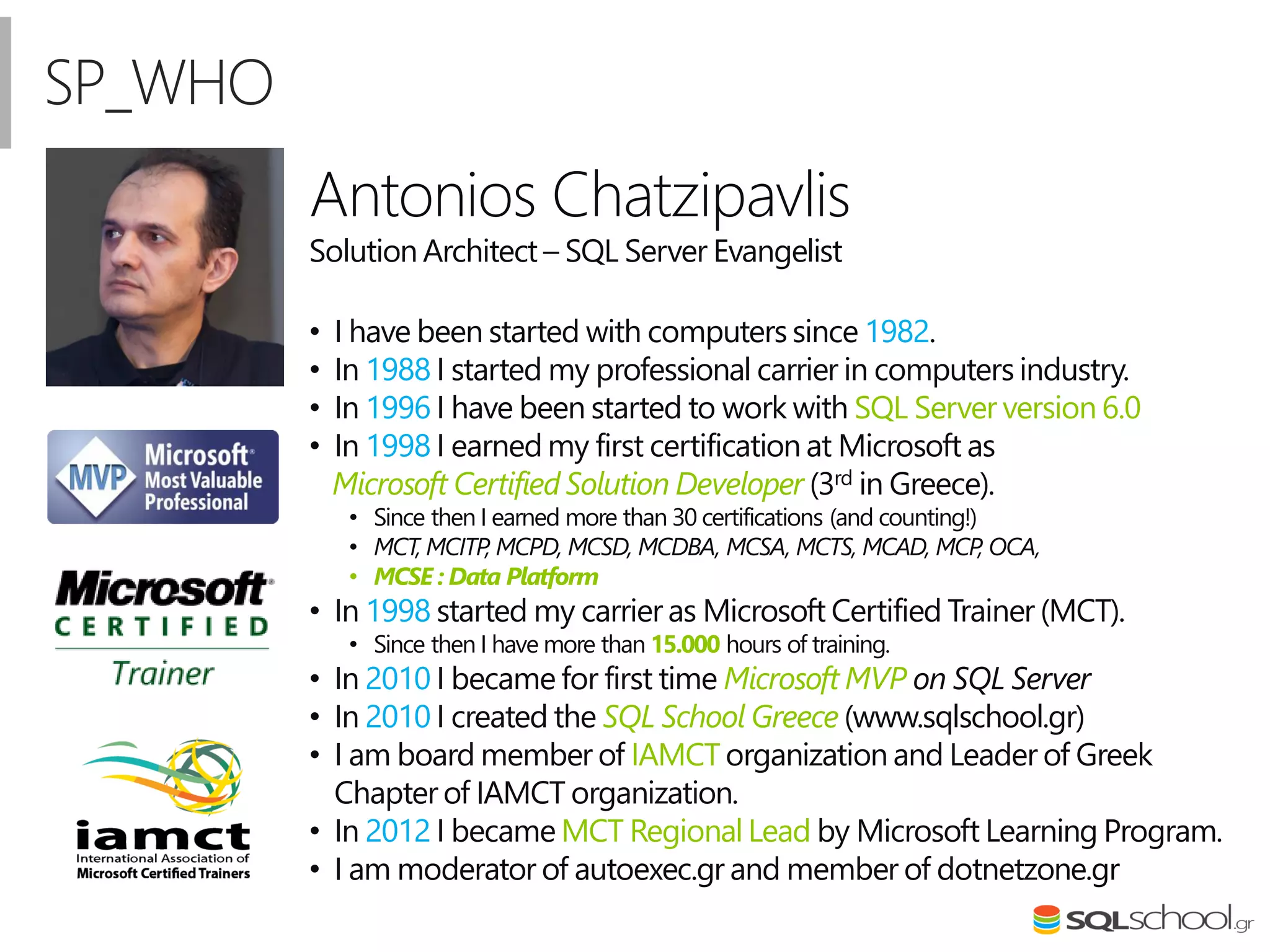 Antonios Chatzipavlis
Solution Architect – SQL Server Evangelist
• I have been started with computers since 1982.
• In 1988 I started my professional carrier in computers industry.
• In 1996 I have been started to work with SQL Server version 6.0
• In 1998 I earned my first certification at Microsoft as
Microsoft Certified Solution Developer (3rd in Greece).
• Since then I earned more than 30 certifications (and counting!)
• MCT, MCITP, MCPD, MCSD, MCDBA, MCSA, MCTS, MCAD, MCP, OCA,
• MCSE : Data Platform
• In 1998 started my carrier as Microsoft Certified Trainer (MCT).
• Since then I have more than 15.000 hours of training.
• In 2010 I became for first time Microsoft MVP on SQL Server
• In 2010 I created the SQL School Greece (www.sqlschool.gr)
• I am board member of IAMCT organization and Leader of Greek
Chapter of IAMCT organization.
• In 2012 I became MCT Regional Lead by Microsoft Learning Program.
• I am moderator of autoexec.gr and member of dotnetzone.gr
SP_WHO
 