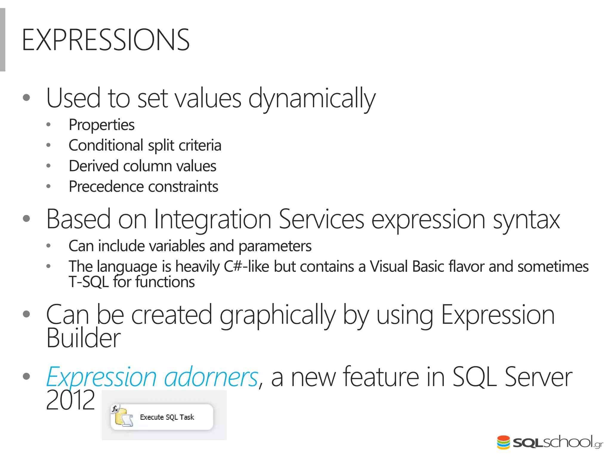 EXPRESSIONS
• Used to set values dynamically
• Properties
• Conditional split criteria
• Derived column values
• Precedence constraints
• Based on Integration Services expression syntax
• Can include variables and parameters
• The language is heavily C#-like but contains a Visual Basic flavor and sometimes
T-SQL for functions
• Can be created graphically by using Expression
Builder
• Expression adorners, a new feature in SQL Server
2012
 