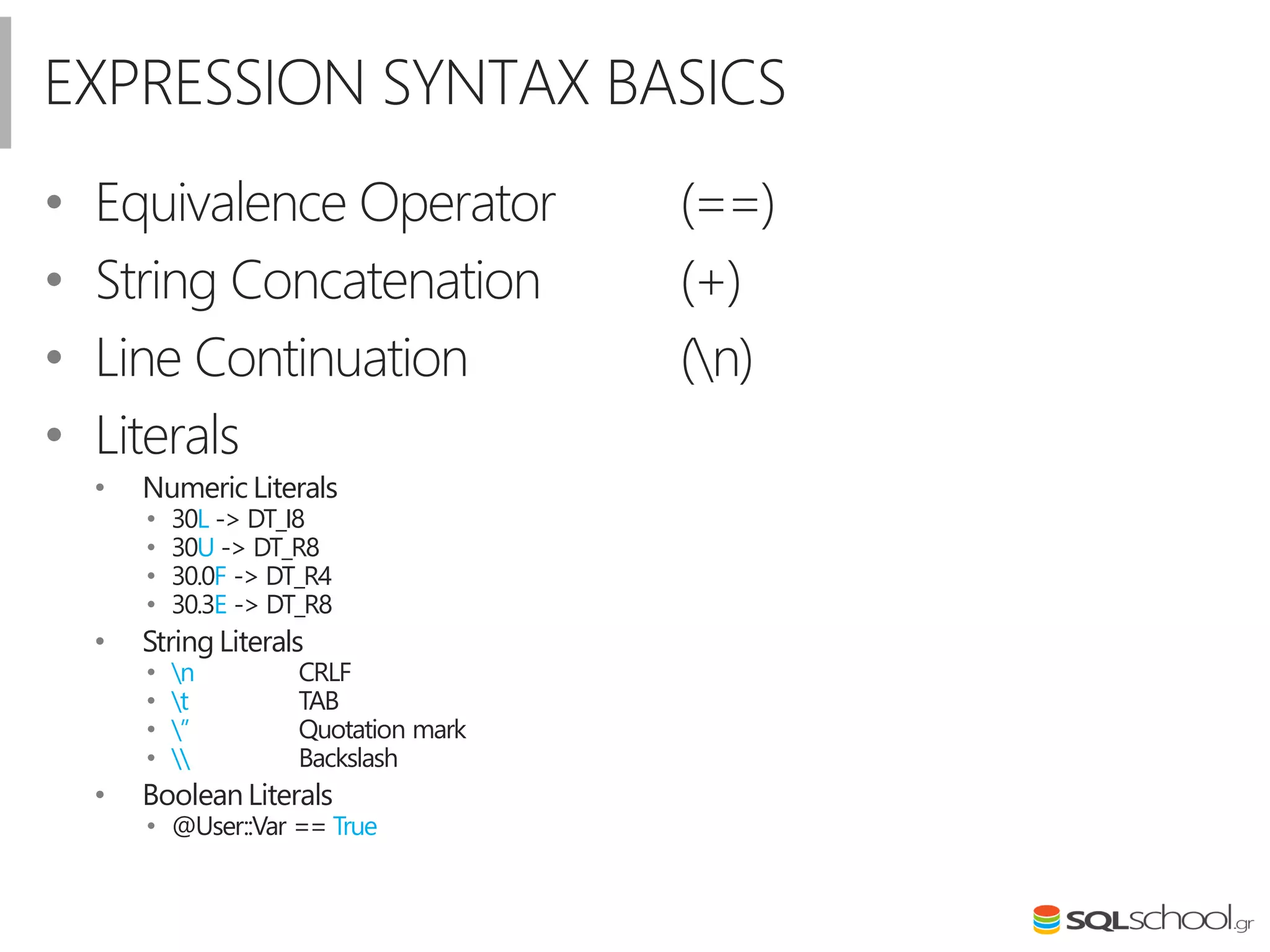 EXPRESSION SYNTAX BASICS
• Equivalence Operator (==)
• String Concatenation (+)
• Line Continuation (n)
• Literals
• Numeric Literals
• 30L -> DT_I8
• 30U -> DT_R8
• 30.0F -> DT_R4
• 30.3E -> DT_R8
• String Literals
• n CRLF
• t TAB
• ” Quotation mark
•  Backslash
• Boolean Literals
• @User::Var == True
 