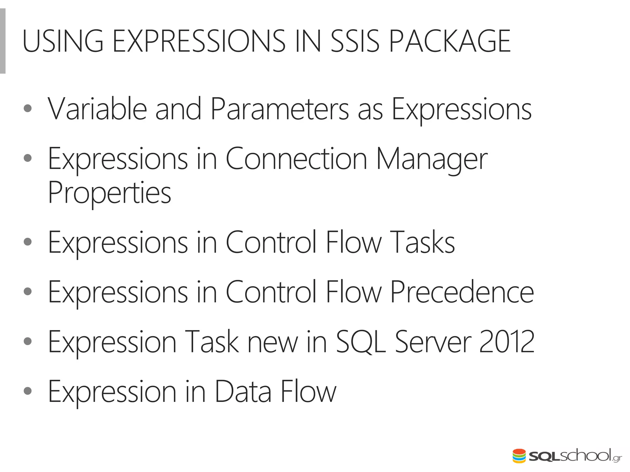 USING EXPRESSIONS IN SSIS PACKAGE
• Variable and Parameters as Expressions
• Expressions in Connection Manager
Properties
• Expressions in Control Flow Tasks
• Expressions in Control Flow Precedence
• Expression Task new in SQL Server 2012
• Expression in Data Flow
 