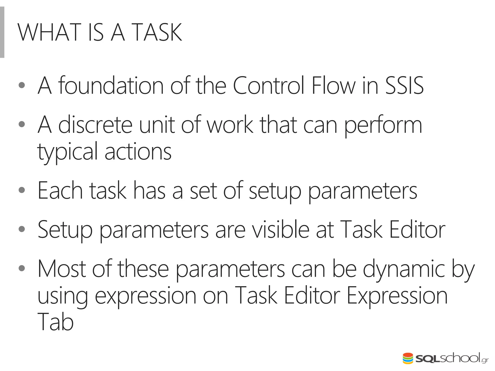WHAT IS A TASK
• A foundation of the Control Flow in SSIS
• A discrete unit of work that can perform
typical actions
• Each task has a set of setup parameters
• Setup parameters are visible at Task Editor
• Most of these parameters can be dynamic by
using expression on Task Editor Expression
Tab
 