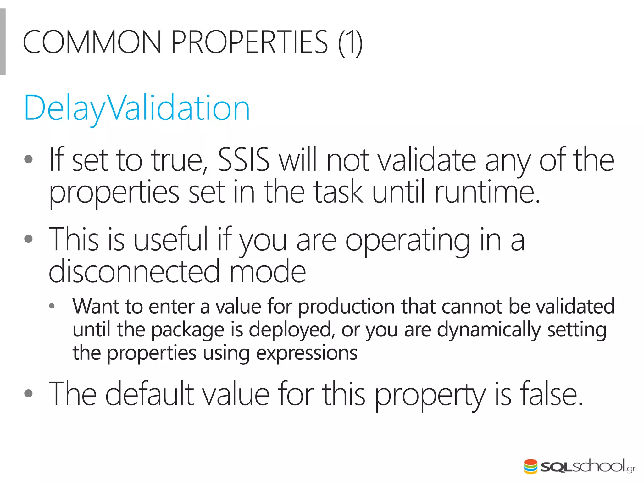 COMMON PROPERTIES (1)
• If set to true, SSIS will not validate any of the
properties set in the task until runtime.
• This is useful if you are operating in a
disconnected mode
• Want to enter a value for production that cannot be validated
until the package is deployed, or you are dynamically setting
the properties using expressions
• The default value for this property is false.
DelayValidation
 