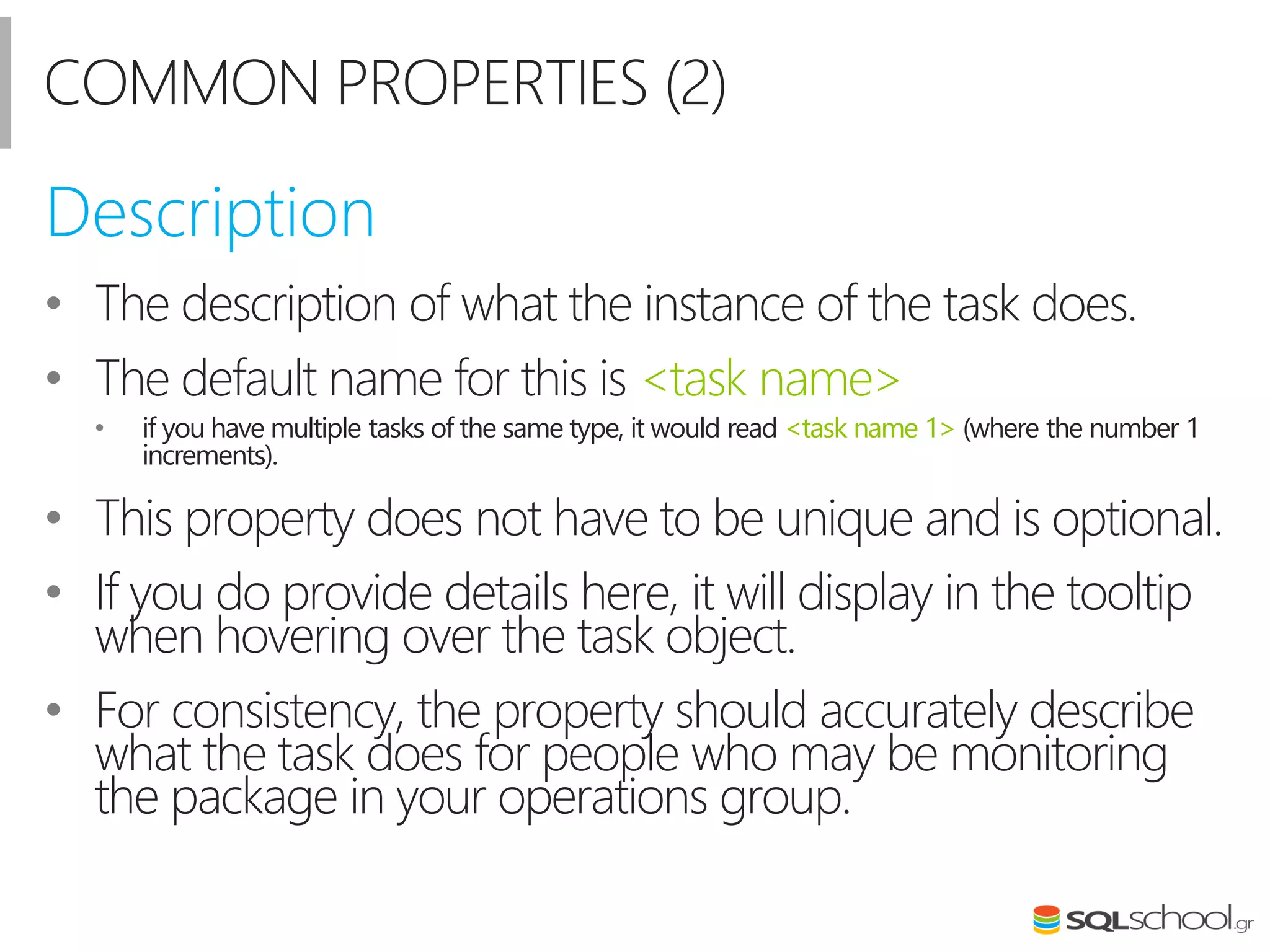 COMMON PROPERTIES (2)
• The description of what the instance of the task does.
• The default name for this is <task name>
• if you have multiple tasks of the same type, it would read <task name 1> (where the number 1
increments).
• This property does not have to be unique and is optional.
• If you do provide details here, it will display in the tooltip
when hovering over the task object.
• For consistency, the property should accurately describe
what the task does for people who may be monitoring
the package in your operations group.
Description
 
