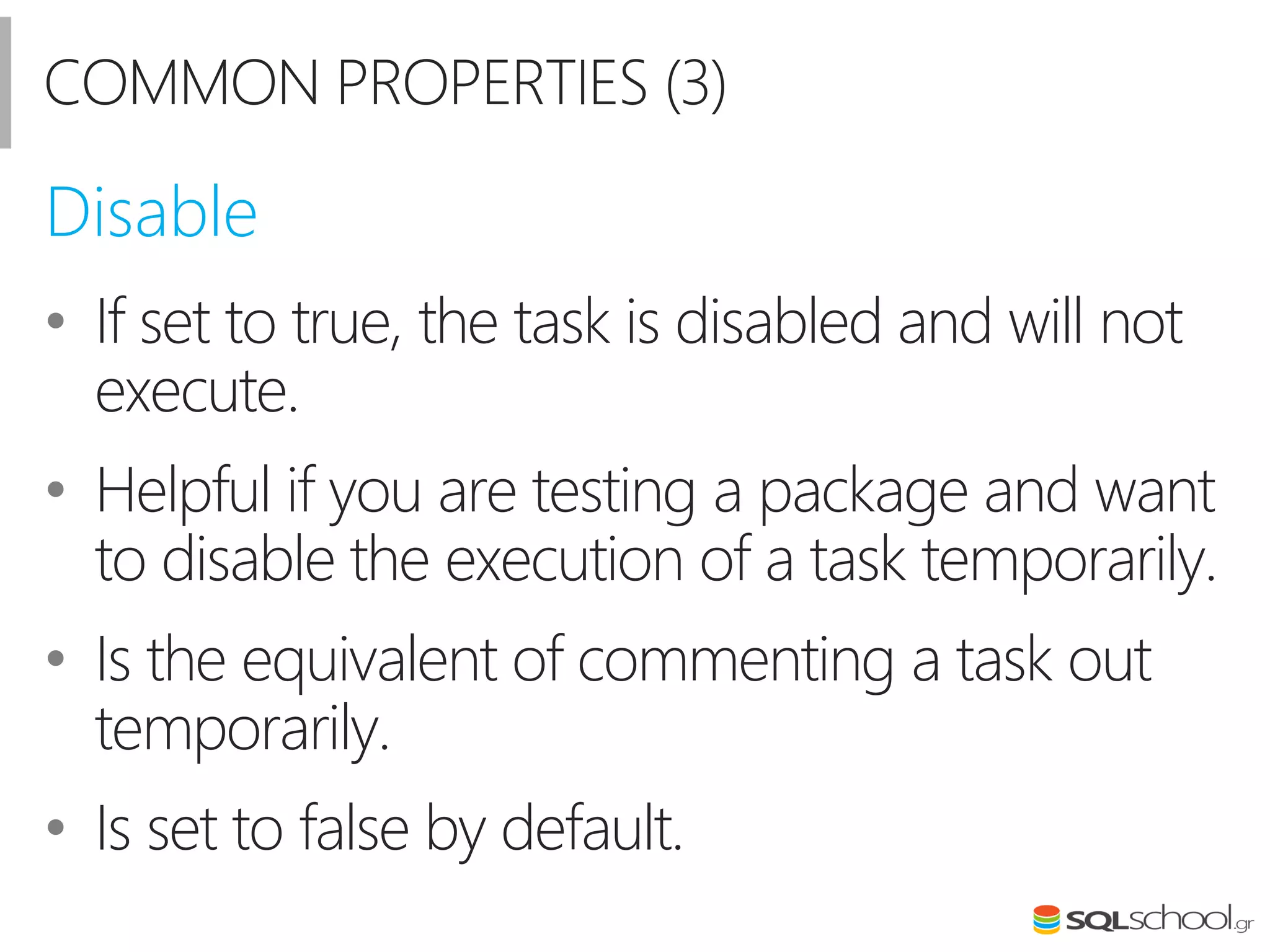 COMMON PROPERTIES (3)
• If set to true, the task is disabled and will not
execute.
• Helpful if you are testing a package and want
to disable the execution of a task temporarily.
• Is the equivalent of commenting a task out
temporarily.
• Is set to false by default.
Disable
 