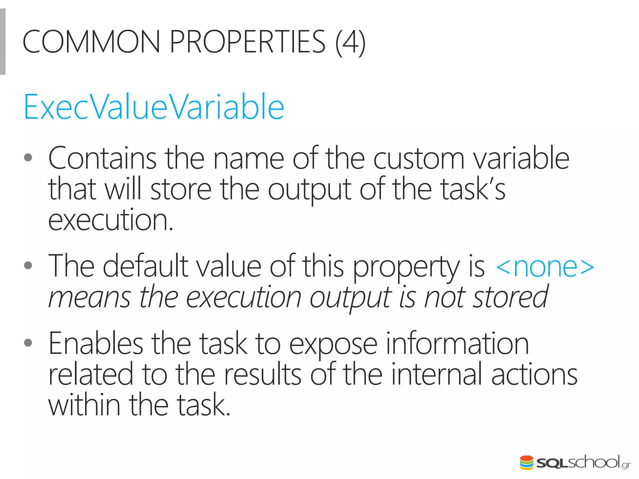 COMMON PROPERTIES (4)
• Contains the name of the custom variable
that will store the output of the task’s
execution.
• The default value of this property is <none>
means the execution output is not stored
• Enables the task to expose information
related to the results of the internal actions
within the task.
ExecValueVariable
 