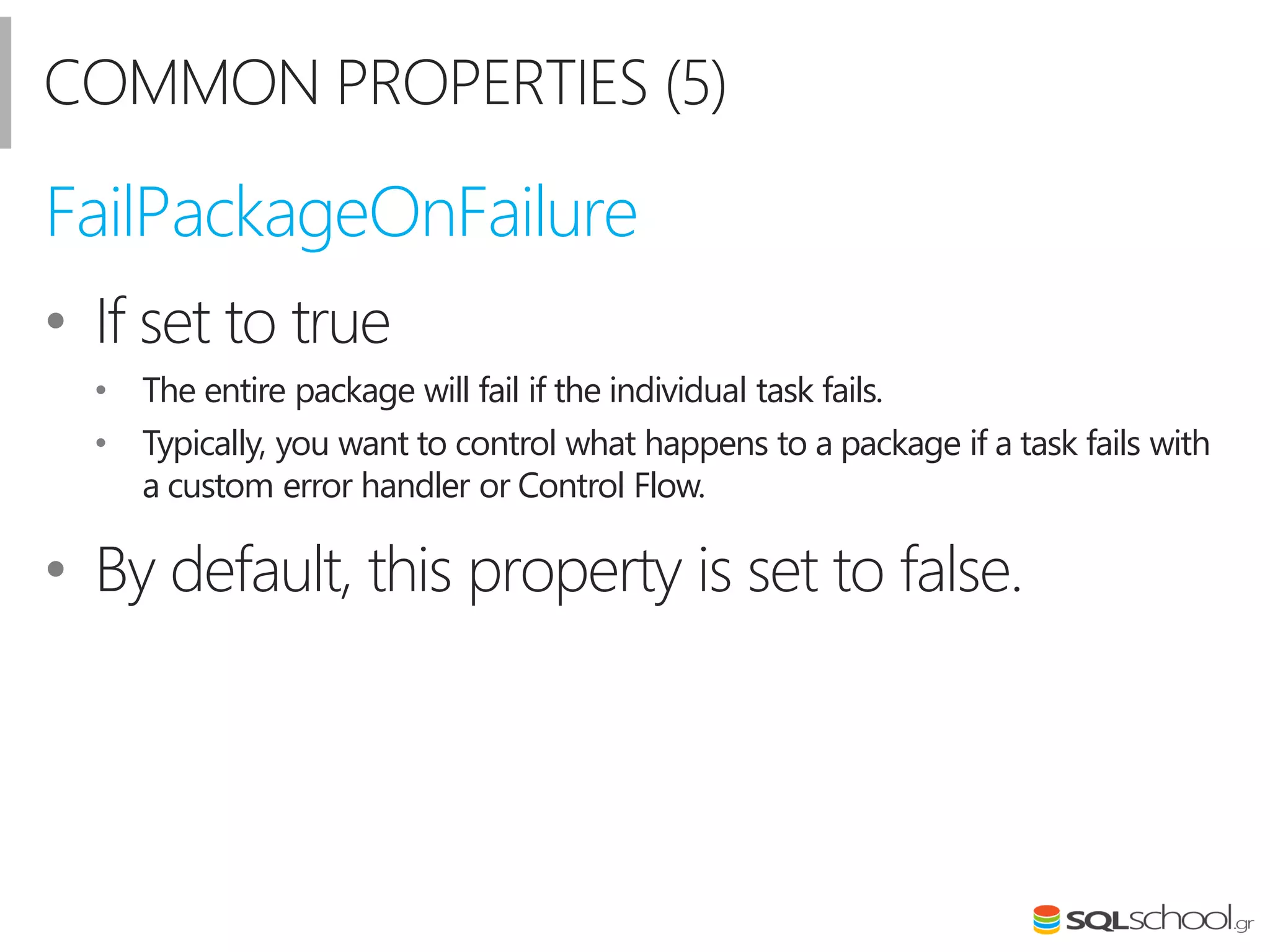 COMMON PROPERTIES (5)
• If set to true
• The entire package will fail if the individual task fails.
• Typically, you want to control what happens to a package if a task fails with
a custom error handler or Control Flow.
• By default, this property is set to false.
FailPackageOnFailure
 