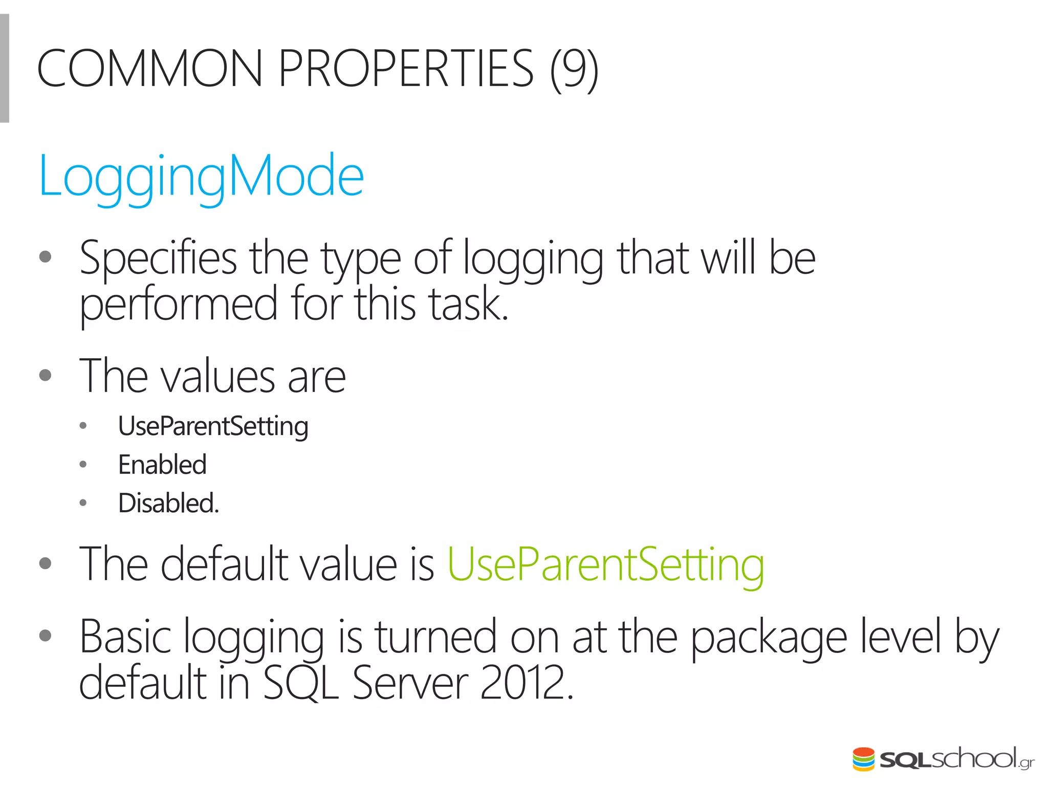 COMMON PROPERTIES (9)
• Specifies the type of logging that will be
performed for this task.
• The values are
• UseParentSetting
• Enabled
• Disabled.
• The default value is UseParentSetting
• Basic logging is turned on at the package level by
default in SQL Server 2012.
LoggingMode
 