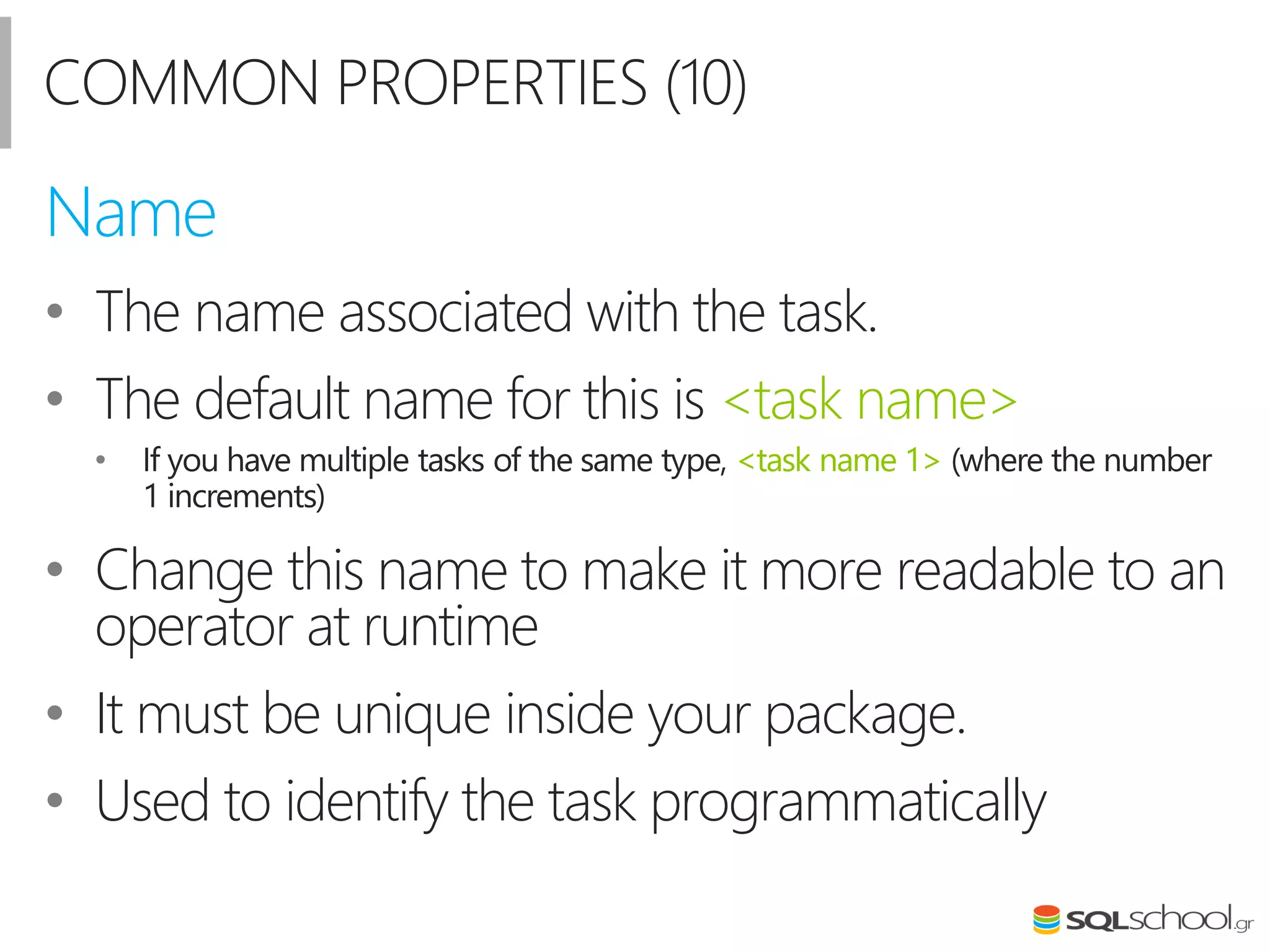 COMMON PROPERTIES (10)
• The name associated with the task.
• The default name for this is <task name>
• Ιf you have multiple tasks of the same type, <task name 1> (where the number
1 increments)
• Change this name to make it more readable to an
operator at runtime
• Ιt must be unique inside your package.
• Used to identify the task programmatically
Name
 