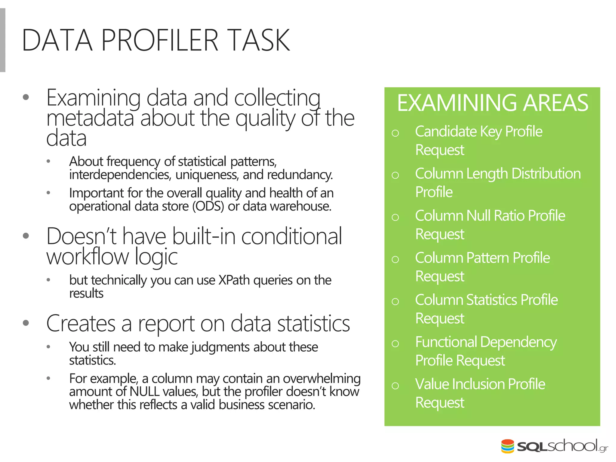 DATA PROFILER TASK
• Examining data and collecting
metadata about the quality of the
data
• About frequency of statistical patterns,
interdependencies, uniqueness, and redundancy.
• Important for the overall quality and health of an
operational data store (ODS) or data warehouse.
• Doesn’t have built-in conditional
workflow logic
• but technically you can use XPath queries on the
results
• Creates a report on data statistics
• You still need to make judgments about these
statistics.
• For example, a column may contain an overwhelming
amount of NULL values, but the profiler doesn’t know
whether this reflects a valid business scenario.
EXAMINING AREAS
o Candidate Key Profile
Request
o ColumnLength Distribution
Profile
o ColumnNull Ratio Profile
Request
o ColumnPattern Profile
Request
o ColumnStatistics Profile
Request
o FunctionalDependency
Profile Request
o ValueInclusionProfile
Request
 