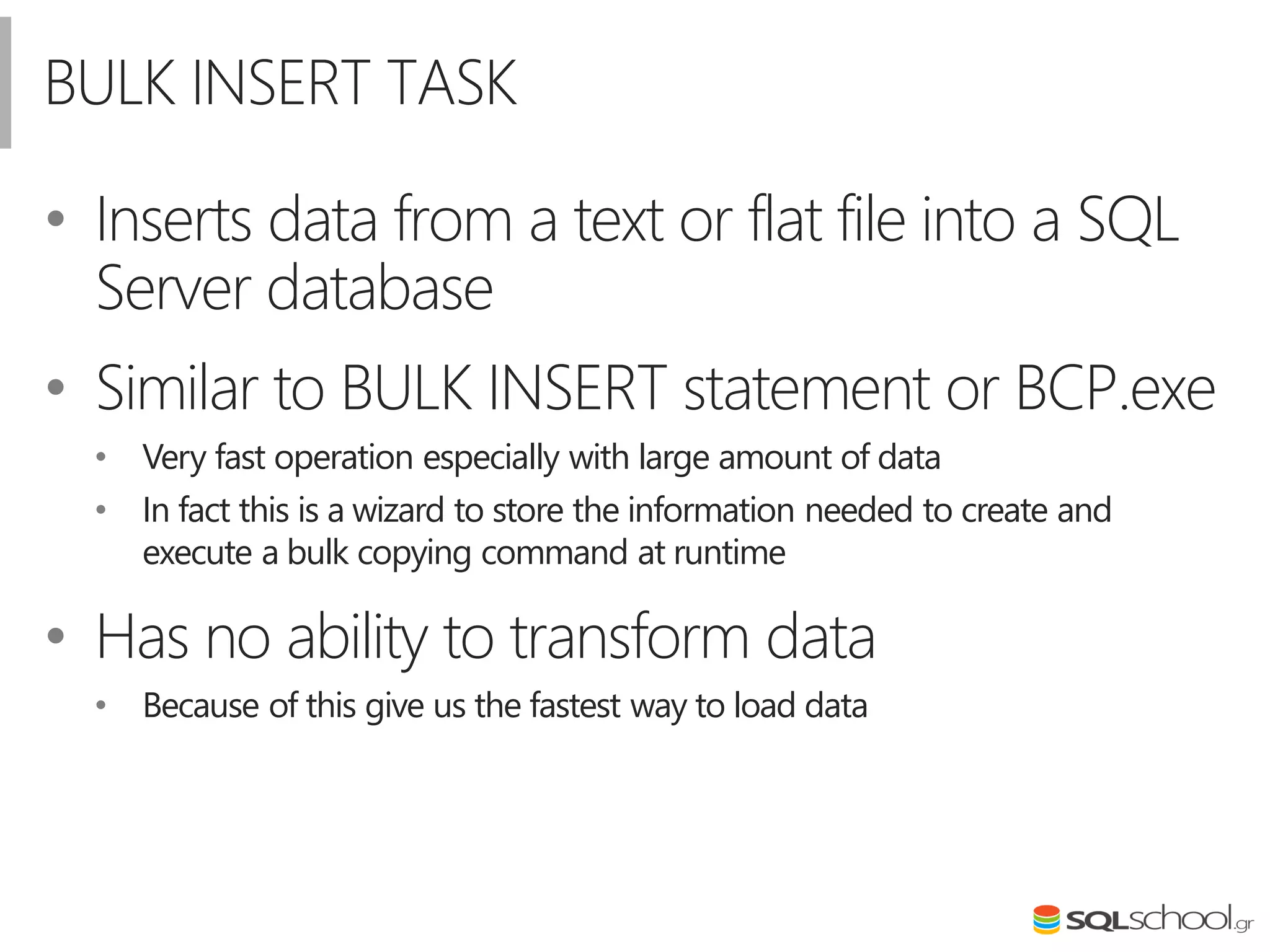 BULK INSERT TASK
• Inserts data from a text or flat file into a SQL
Server database
• Similar to BULK INSERT statement or BCP.exe
• Very fast operation especially with large amount of data
• In fact this is a wizard to store the information needed to create and
execute a bulk copying command at runtime
• Has no ability to transform data
• Because of this give us the fastest way to load data
 