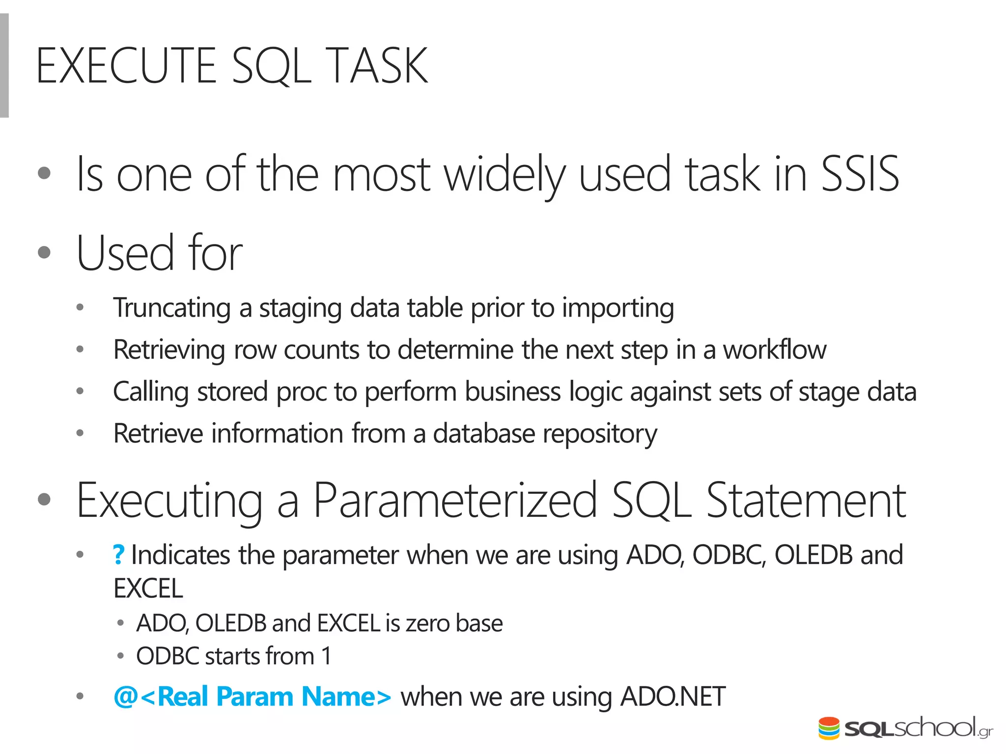 EXECUTE SQL TASK
• Is one of the most widely used task in SSIS
• Used for
• Truncating a staging data table prior to importing
• Retrieving row counts to determine the next step in a workflow
• Calling stored proc to perform business logic against sets of stage data
• Retrieve information from a database repository
• Executing a Parameterized SQL Statement
• ? Indicates the parameter when we are using ADO, ODBC, OLEDB and
EXCEL
• ADO, OLEDB and EXCEL is zero base
• ODBC starts from 1
• @<Real Param Name> when we are using ADO.NET
 