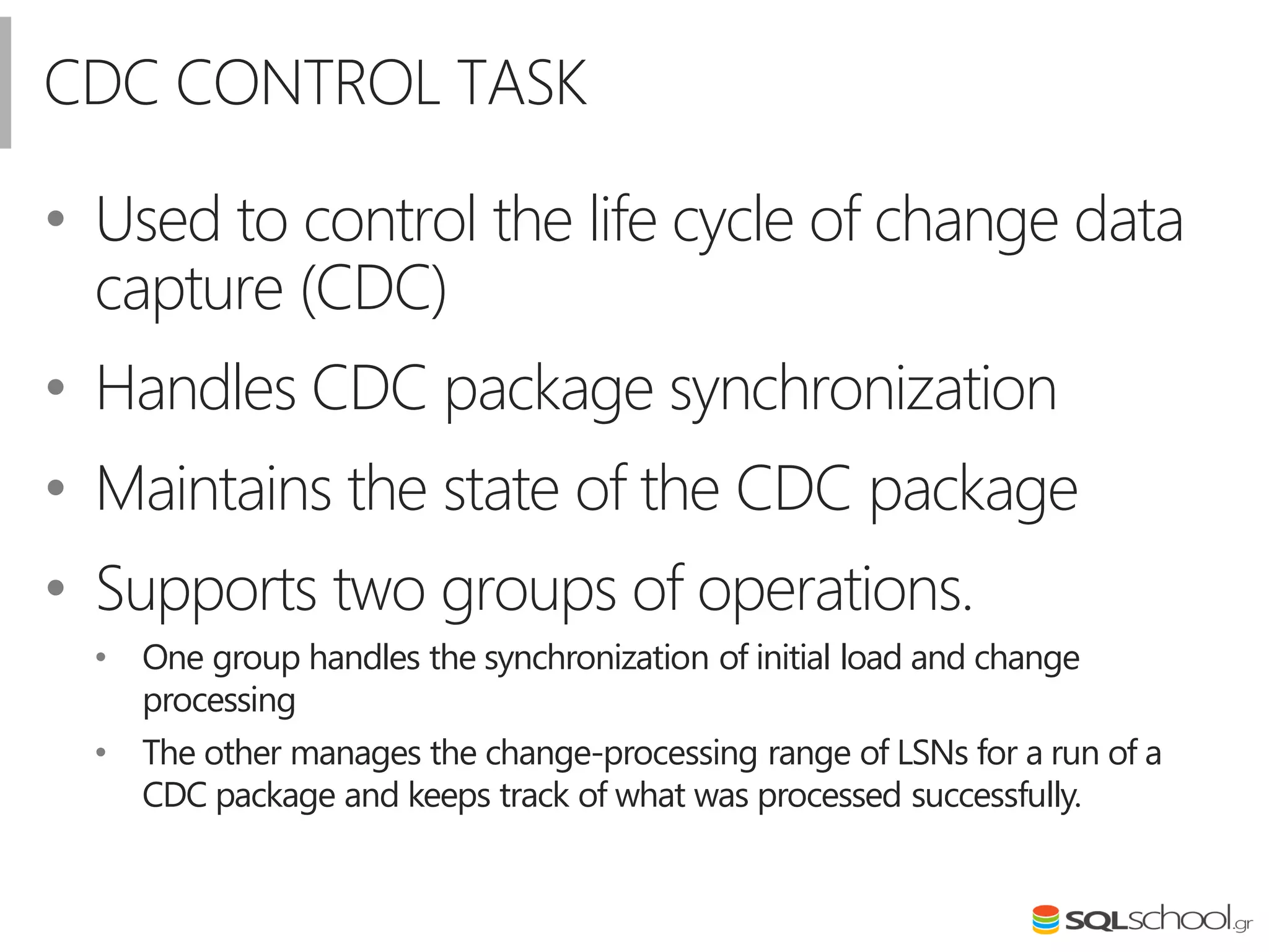 CDC CONTROL TASK
• Used to control the life cycle of change data
capture (CDC)
• Handles CDC package synchronization
• Maintains the state of the CDC package
• Supports two groups of operations.
• One group handles the synchronization of initial load and change
processing
• The other manages the change-processing range of LSNs for a run of a
CDC package and keeps track of what was processed successfully.
 
