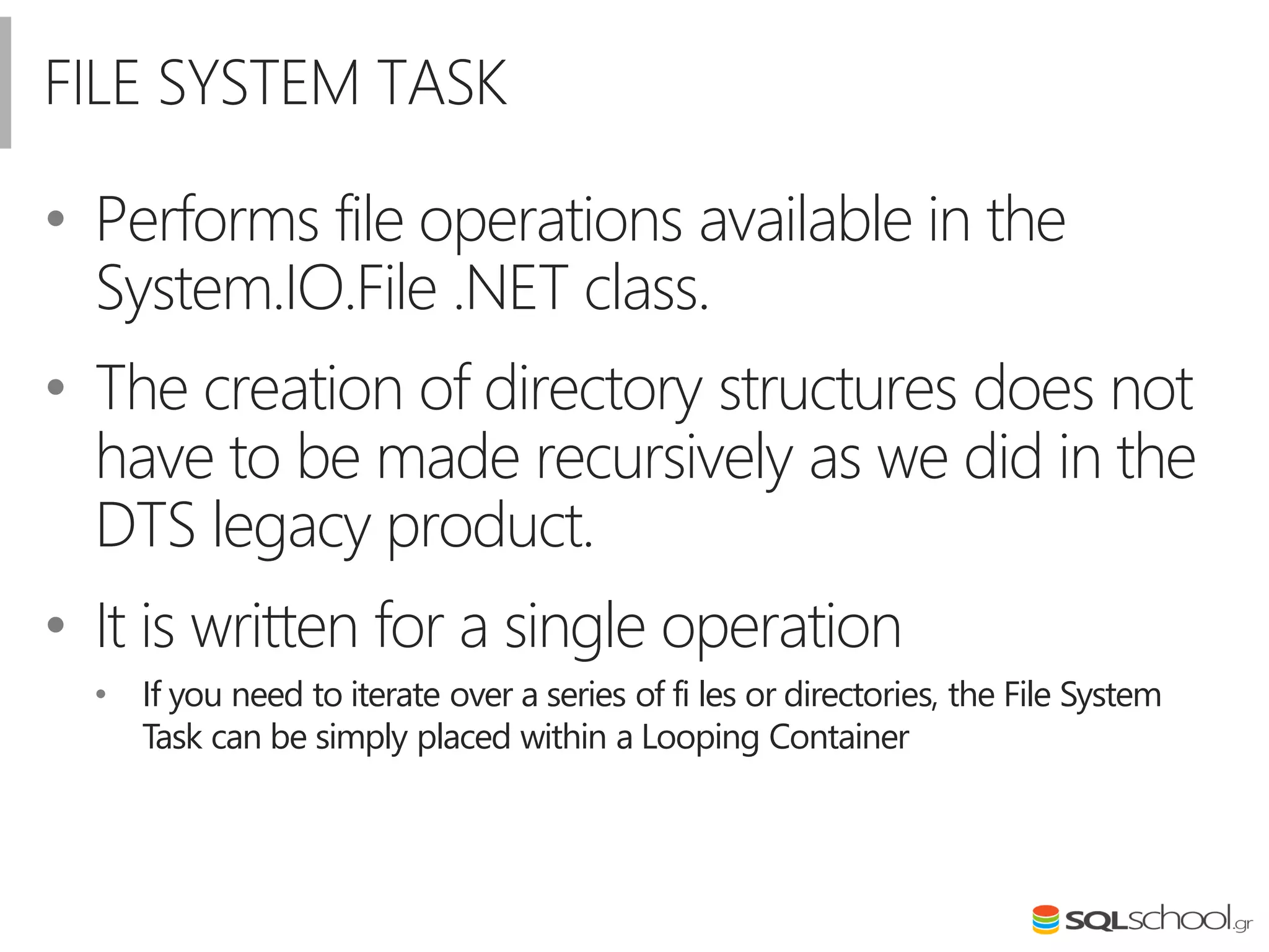 FILE SYSTEM TASK
• Performs file operations available in the
System.IO.File .NET class.
• The creation of directory structures does not
have to be made recursively as we did in the
DTS legacy product.
• It is written for a single operation
• If you need to iterate over a series of fi les or directories, the File System
Task can be simply placed within a Looping Container
 