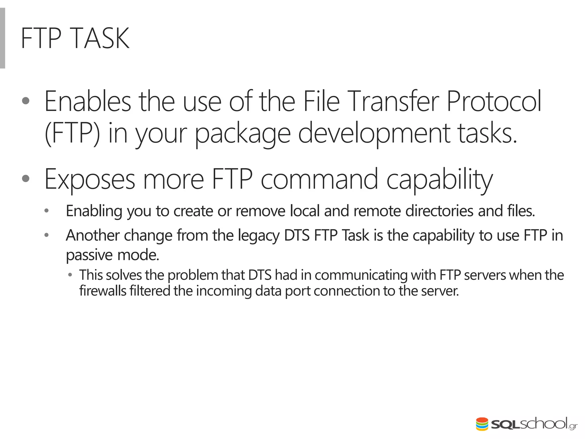 FTP TASK
• Enables the use of the File Transfer Protocol
(FTP) in your package development tasks.
• Exposes more FTP command capability
• Enabling you to create or remove local and remote directories and files.
• Another change from the legacy DTS FTP Task is the capability to use FTP in
passive mode.
• This solves the problem that DTS had in communicating with FTP servers when the
firewalls filtered the incoming data port connection to the server.
 
