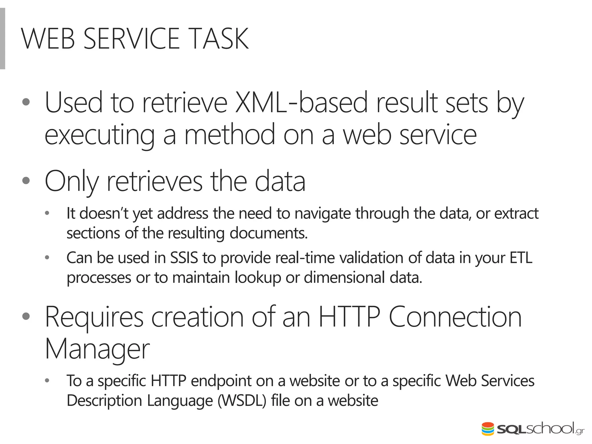 WEB SERVICE TASK
• Used to retrieve XML-based result sets by
executing a method on a web service
• Only retrieves the data
• It doesn’t yet address the need to navigate through the data, or extract
sections of the resulting documents.
• Can be used in SSIS to provide real-time validation of data in your ETL
processes or to maintain lookup or dimensional data.
• Requires creation of an HTTP Connection
Manager
• To a specific HTTP endpoint on a website or to a specific Web Services
Description Language (WSDL) file on a website
 