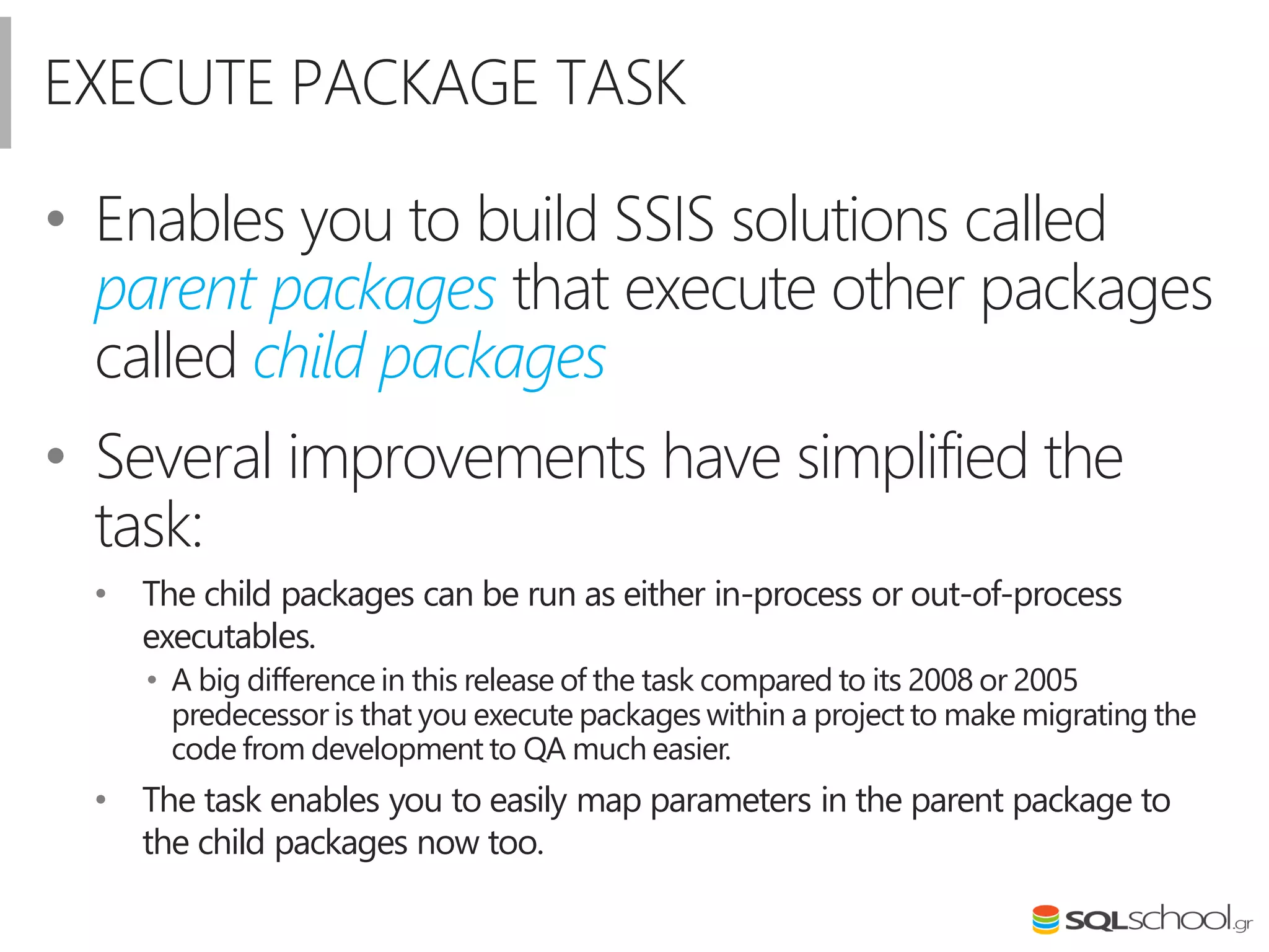 EXECUTE PACKAGE TASK
• Enables you to build SSIS solutions called
parent packages that execute other packages
called child packages
• Several improvements have simplified the
task:
• The child packages can be run as either in-process or out-of-process
executables.
• A big difference in this release of the task compared to its 2008 or 2005
predecessor is that you execute packages within a project to make migrating the
code from development to QA much easier.
• The task enables you to easily map parameters in the parent package to
the child packages now too.
 
