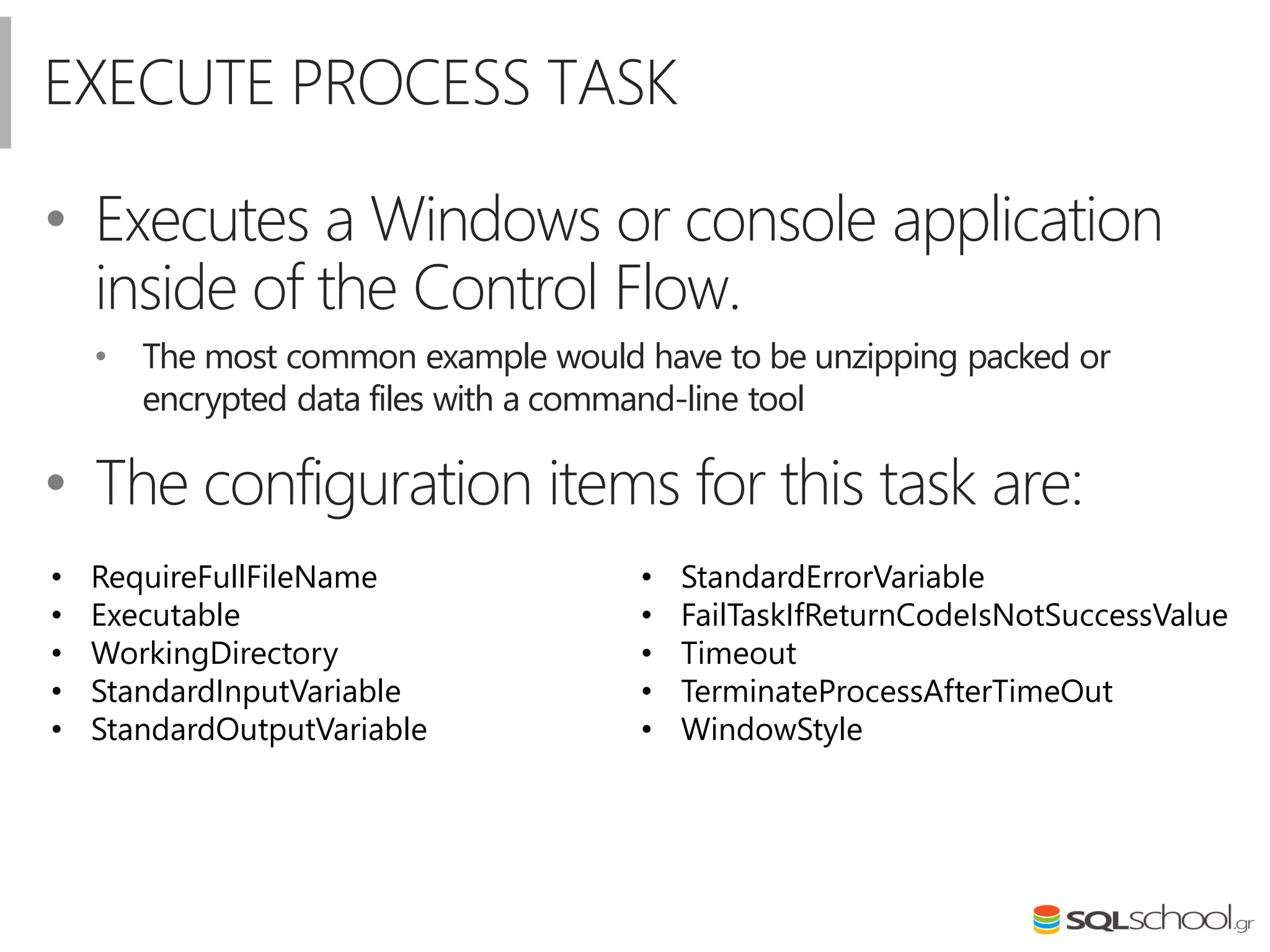EXECUTE PROCESS TASK
• Executes a Windows or console application
inside of the Control Flow.
• The most common example would have to be unzipping packed or
encrypted data files with a command-line tool
• The configuration items for this task are:
• RequireFullFileName
• Executable
• WorkingDirectory
• StandardInputVariable
• StandardOutputVariable
• StandardErrorVariable
• FailTaskIfReturnCodeIsNotSuccessValue
• Timeout
• TerminateProcessAfterTimeOut
• WindowStyle
 