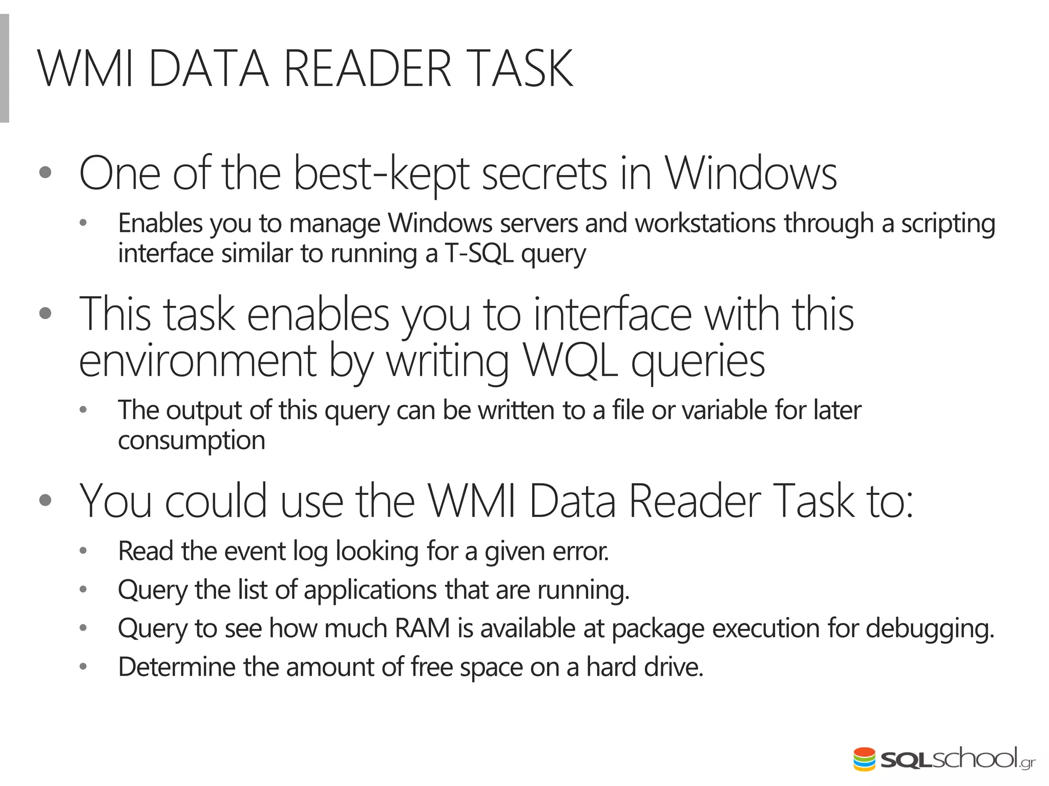 WMI DATA READER TASK
• Οne of the best-kept secrets in Windows
• Enables you to manage Windows servers and workstations through a scripting
interface similar to running a T-SQL query
• This task enables you to interface with this
environment by writing WQL queries
• The output of this query can be written to a file or variable for later
consumption
• You could use the WMI Data Reader Task to:
• Read the event log looking for a given error.
• Query the list of applications that are running.
• Query to see how much RAM is available at package execution for debugging.
• Determine the amount of free space on a hard drive.
 