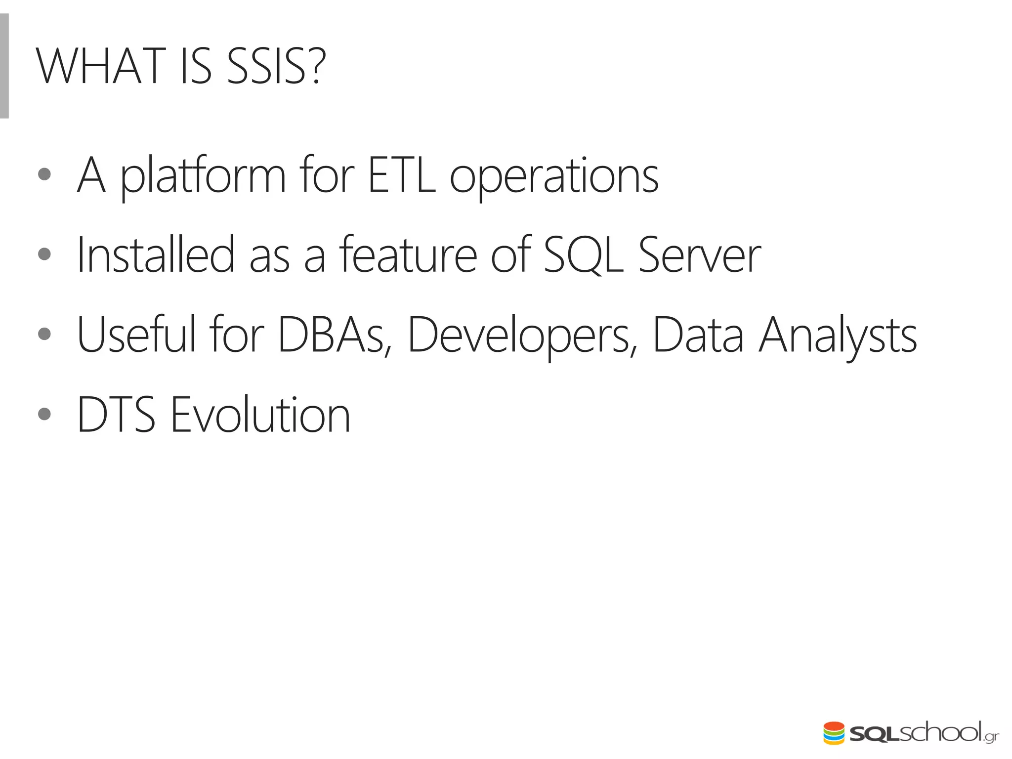 WHAT IS SSIS?
• A platform for ETL operations
• Installed as a feature of SQL Server
• Useful for DBAs, Developers, Data Analysts
• DTS Evolution
 