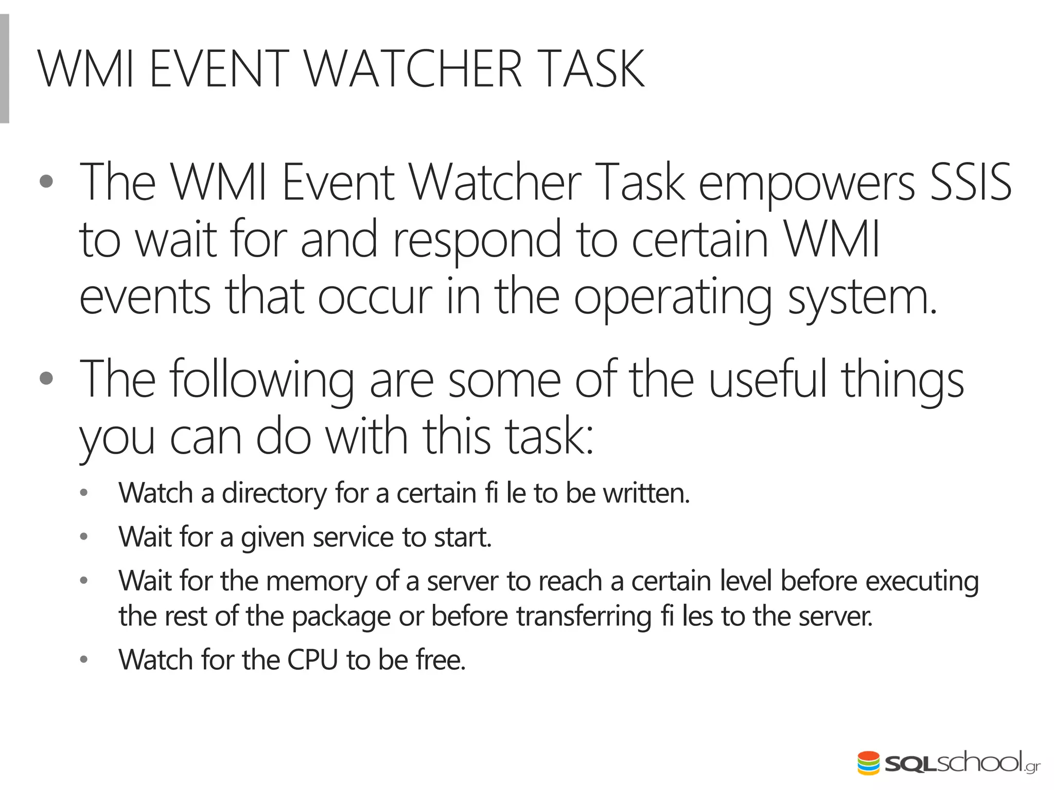 WMI EVENT WATCHER TASK
• The WMI Event Watcher Task empowers SSIS
to wait for and respond to certain WMI
events that occur in the operating system.
• The following are some of the useful things
you can do with this task:
• Watch a directory for a certain fi le to be written.
• Wait for a given service to start.
• Wait for the memory of a server to reach a certain level before executing
the rest of the package or before transferring fi les to the server.
• Watch for the CPU to be free.
 