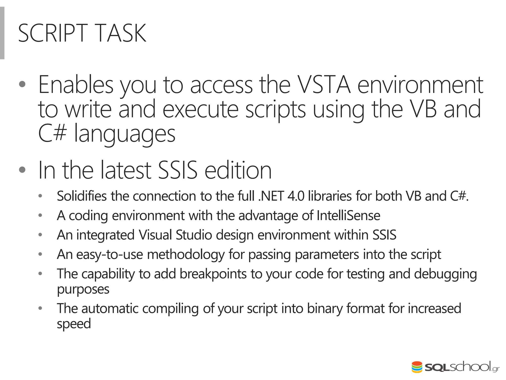 SCRIPT TASK
• Enables you to access the VSTA environment
to write and execute scripts using the VB and
C# languages
• In the latest SSIS edition
• Solidifies the connection to the full .NET 4.0 libraries for both VB and C#.
• A coding environment with the advantage of IntelliSense
• An integrated Visual Studio design environment within SSIS
• An easy-to-use methodology for passing parameters into the script
• The capability to add breakpoints to your code for testing and debugging
purposes
• The automatic compiling of your script into binary format for increased
speed
 