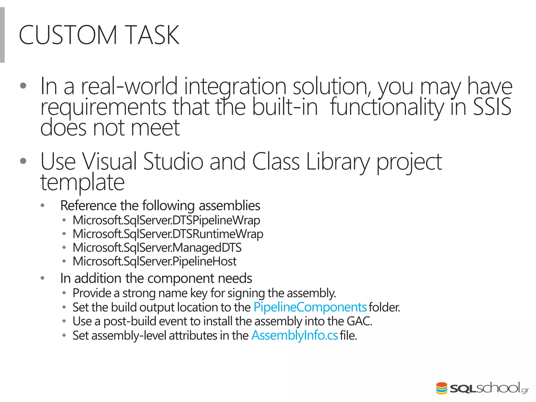 CUSTOM TASK
• In a real-world integration solution, you may have
requirements that the built-in functionality in SSIS
does not meet
• Use Visual Studio and Class Library project
template
• Reference the following assemblies
• Microsoft.SqlServer.DTSPipelineWrap
• Microsoft.SqlServer.DTSRuntimeWrap
• Microsoft.SqlServer.ManagedDTS
• Microsoft.SqlServer.PipelineHost
• In addition the component needs
• Provide a strong name key for signing the assembly.
• Set the build output location to the PipelineComponentsfolder.
• Use a post-build event to install the assembly into the GAC.
• Set assembly-level attributes in the AssemblyInfo.csfile.
 