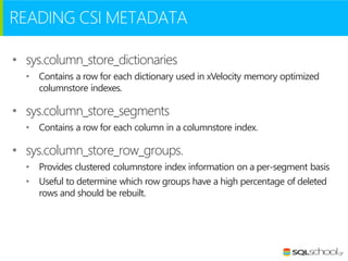 READING CSI METADATA
• sys.column_store_dictionaries
• Contains a row for each dictionary used in xVelocity memory optimized
columnstore indexes.

• sys.column_store_segments
• Contains a row for each column in a columnstore index.

• sys.column_store_row_groups.
• Provides clustered columnstore index information on a per-segment basis
• Useful to determine which row groups have a high percentage of deleted
rows and should be rebuilt.

 