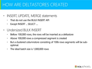 HOW ARE DELTASTORES CREATED
• INSERT, UPDATE, MERGE statements
• That do not use the BULK INSERT API
• Except INSERT ... SELECT ....

• Undersized BULK INSERT
• Bellow 100,000 rows, the rows will be inserted as a deltastore
• Above 100,000 rows a compressed segment is created
• But a clustered columnstore consisting of 100k rows segments will be suboptimal.
• The ideal batch size is 1,000,000 rows

 