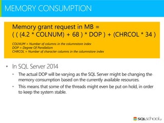 MEMORY CONSUMPTION
Memory grant request in MB =
( ( (4.2 * COLNUM) + 68 ) * DOP ) + (CHRCOL * 34 )
COLNUM = Number of columns in the columnstore index
DOP = Degree Of Parallelism
CHRCOL = Number of character columns in the columnstore index

• In SQL Server 2014
• The actual DOP will be varying as the SQL Server might be changing the
memory consumption based on the currently available resources.
• This means that some of the threads might even be put on hold, in order
to keep the system stable.

 
