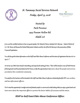 St. Tammany Social Services Network
Friday, April 13, 2018
Hosted by
Park Provence
1925 Possum Hollow Rd.
Slidell, LA
Joinusatthe monthlyluncheontohear ourguestspeaker, Mr. Edward J. Rivera, Assistant U.S. Attorney – Eastern Districtof
LA. Mr. Rivera will discusstheFederalElderJustice Initiativeand the role ofthe US Attorneyinthe prosecutionofElder
FinancialExploitation.
You willalso get the latest informationonthe GulfCoast ElderAbuseConference and the status of registration that started on
April 1st
.
Arrive by11:30 AMto have time fornetworking, and enjoylunch starting at Noon. There will be time fora tourof ParkProvence
following lunch andthepresentationby Mr. Rivera, sotake thisopportunityto learnmore about the people and services
provided at this residential community.
Proceedsfromthe luncheonwillbedonated tothe GulfCoast ElderAbuseConference scholarshipfund forEPS case workers
and law enforcement officers.
Don’t missthisopportunitytomingle andmeet fantasticpeople inawarmandcordialsetting while you enjoya great lunch and
learn more about the important efforts to protect the Senior Adults of Louisiana and the nation.
RSVP to Gulf Coast Elder Abuse Conference Office:
 