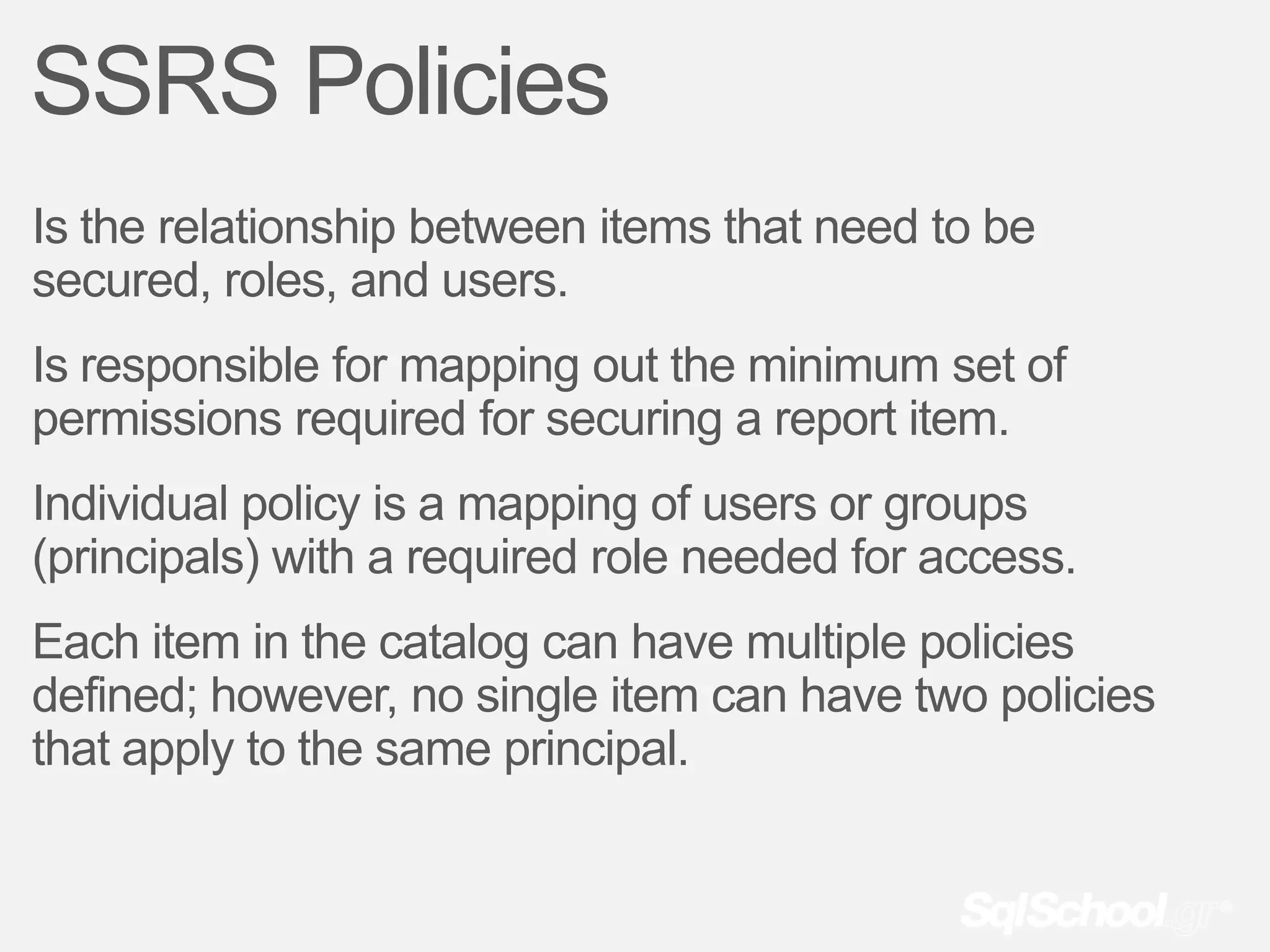 SSRS Policies
Is the relationship between items that need to be
secured, roles, and users.
Is responsible for mapping out the minimum set of
permissions required for securing a report item.
Individual policy is a mapping of users or groups
(principals) with a required role needed for access.
Each item in the catalog can have multiple policies
defined; however, no single item can have two policies
that apply to the same principal.
 