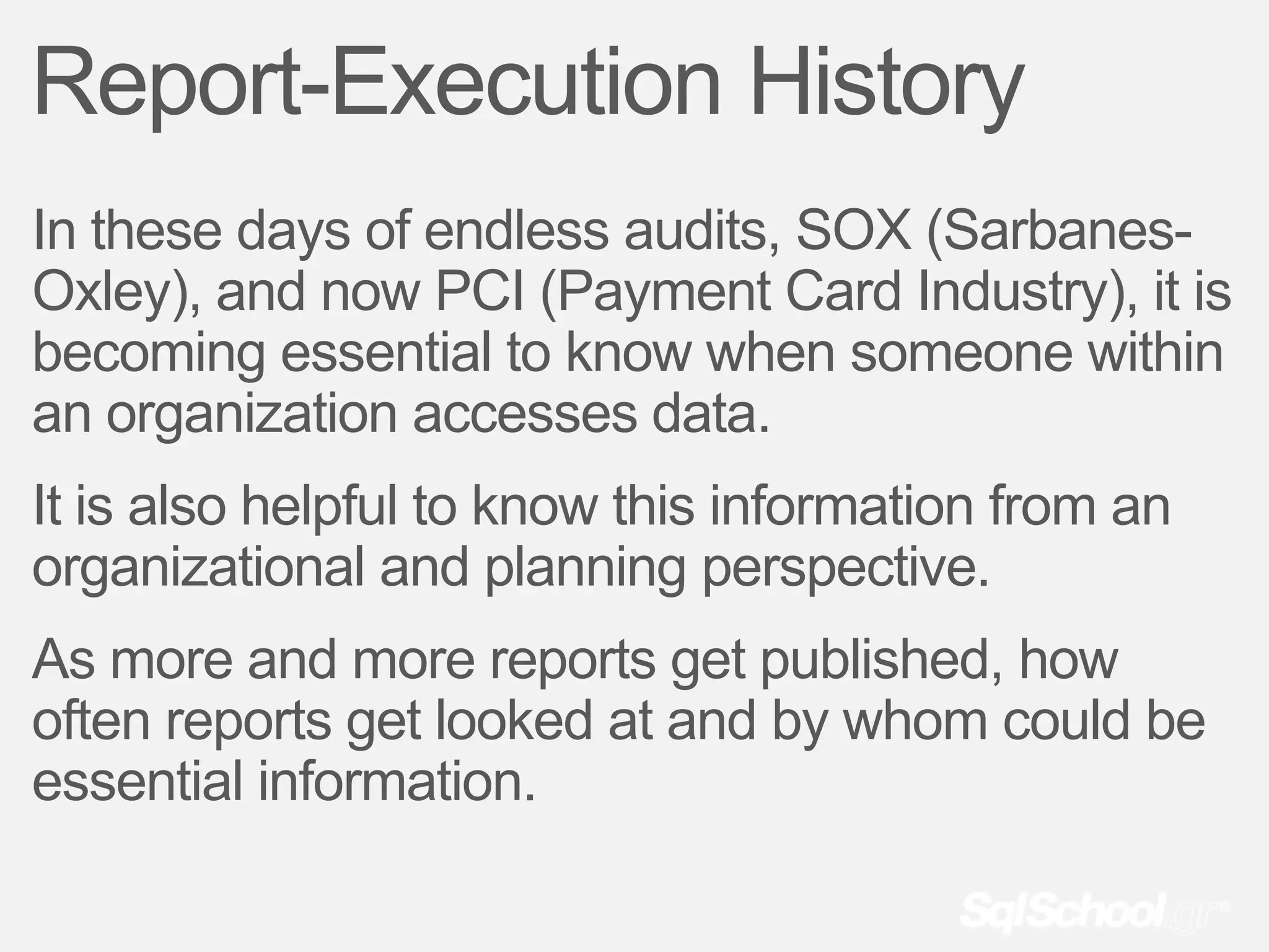 Report-Execution History
In these days of endless audits, SOX (Sarbanes-
Oxley), and now PCI (Payment Card Industry), it is
becoming essential to know when someone within
an organization accesses data.
It is also helpful to know this information from an
organizational and planning perspective.
As more and more reports get published, how
often reports get looked at and by whom could be
essential information.
 
