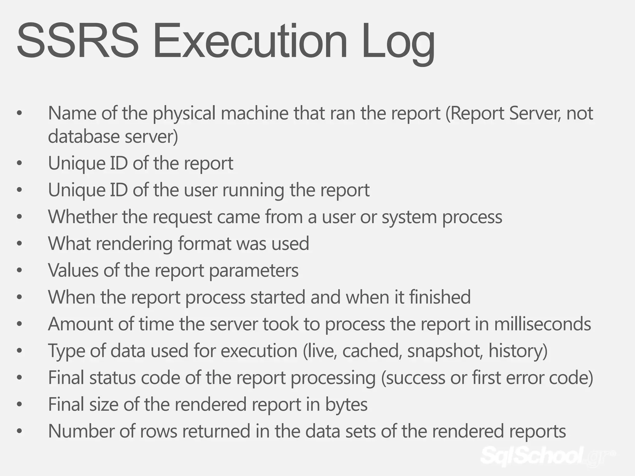SSRS Execution Log
•   Name of the physical machine that ran the report (Report Server, not
    database server)
•   Unique ID of the report
•   Unique ID of the user running the report
•   Whether the request came from a user or system process
•   What rendering format was used
•   Values of the report parameters
•   When the report process started and when it finished
•   Amount of time the server took to process the report in milliseconds
•   Type of data used for execution (live, cached, snapshot, history)
•   Final status code of the report processing (success or first error code)
•   Final size of the rendered report in bytes
•   Number of rows returned in the data sets of the rendered reports
 